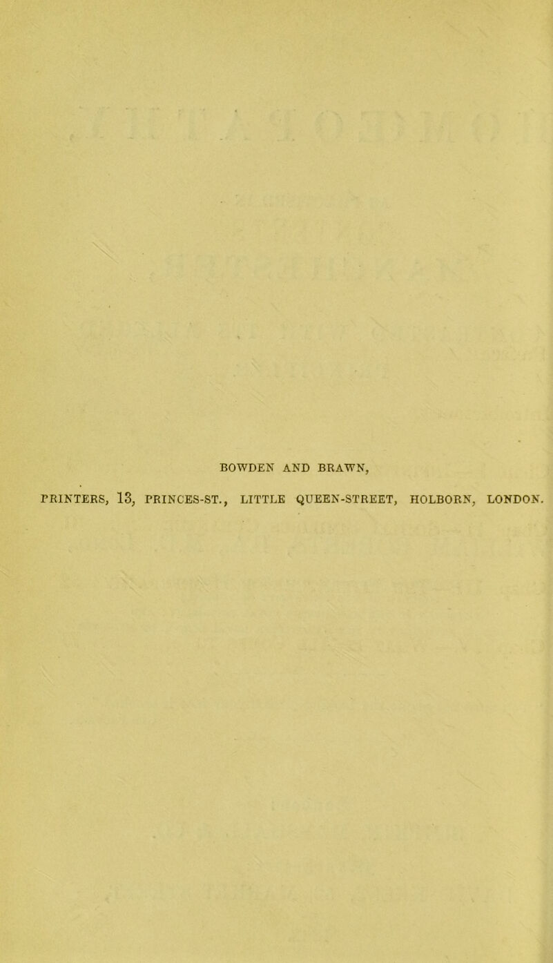 BOWDEN AND BRAWN, PRINTERS, 13, PRINCES-ST., LITTLE QUEEN-STREET, HOLBORN, LONDON.