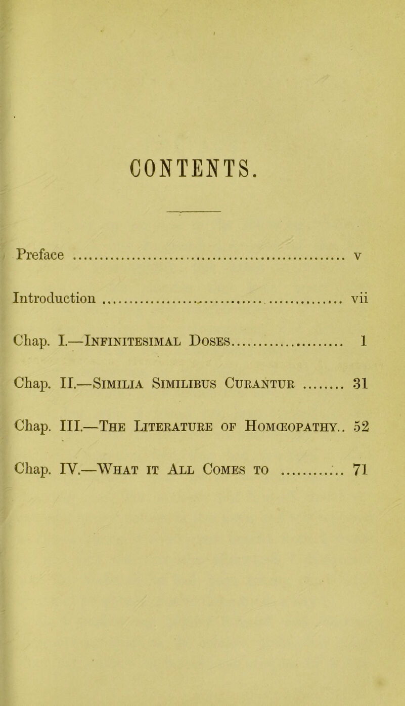 CONTENTS. Preface v Introduction vii Chap. I.—Infinitesimal Doses 1 Chap. II.—SlMILIA SlMILIBUS CUEANTUE 31 Chap. III.—The Liteeatuee of Homoeopathy. . 52 Chap. IY.—What it All Comes to 71