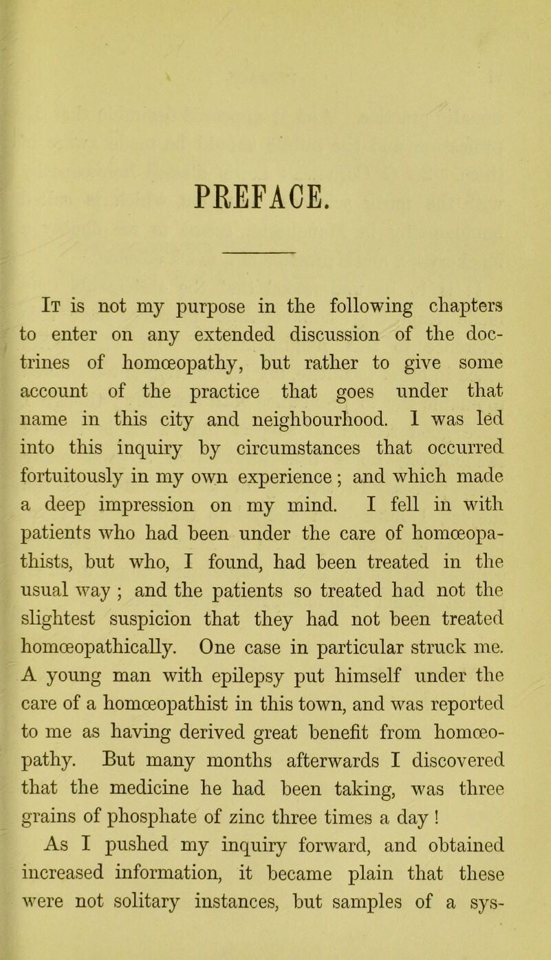 PREFACE. It is not my purpose in the following chapters to enter on any extended discussion of the doc- trines of homoeopathy, but rather to give some account of the practice that goes under that name in this city and neighbourhood. 1 was led into this inquiry by circumstances that occurred fortuitously in my own experience; and which made a deep impression on my mind. I fell in with patients who had been under the care of homceopa- thists, but who, I found, had been treated in the usual way ; and the patients so treated had not the slightest suspicion that they had not been treated homoeopathically. One case in particular struck me. A young man with epilepsy put himself under the care of a homoeopathist in this town, and was reported to me as having derived great benefit from homoeo- pathy. But many months afterwards I discovered that the medicine he had been taking, was three grains of phosphate of zinc three times a day ! As I pushed my inquiry forward, and obtained increased information, it became plain that these were not solitary instances, but samples of a sys-