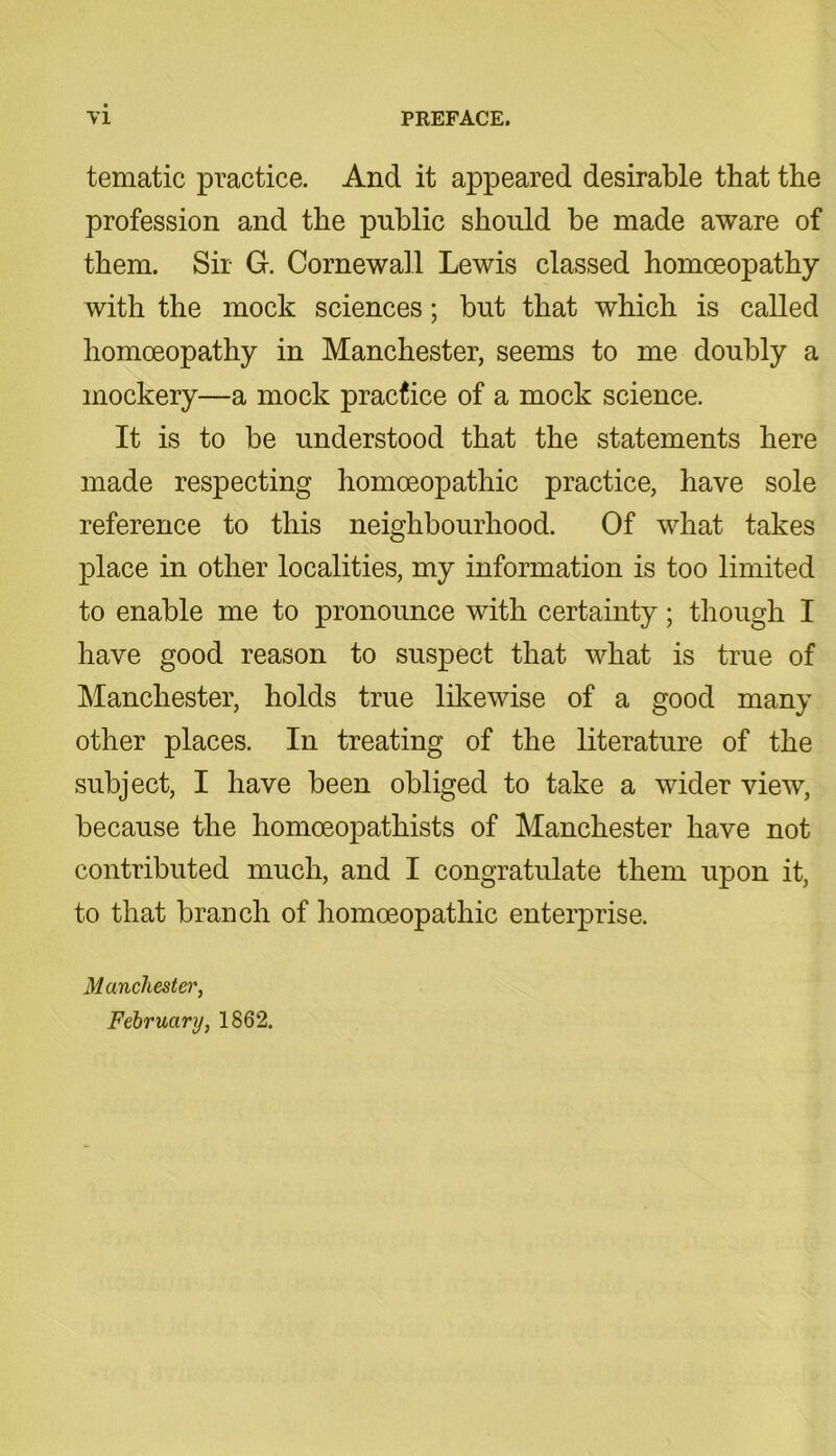 tematic practice. And it appeared desirable that the profession and the public should be made aware of them. Sir G. Cornewall Lewis classed homoeopathy with the mock sciences; but that which is called homoeopathy in Manchester, seems to me doubly a mockery—a mock practice of a mock science. It is to be understood that the statements here made respecting homoeopathic practice, have sole reference to this neighbourhood. Of what takes place in other localities, my information is too limited to enable me to pronounce with certainty; though I have good reason to suspect that what is true of Manchester, holds true likewise of a good many other places. In treating of the literature of the subject, I have been obliged to take a wider view, because the homoeopathists of Manchester have not contributed much, and I congratulate them upon it, to that branch of homoeopathic enterprise. Manchester, February, 1862.