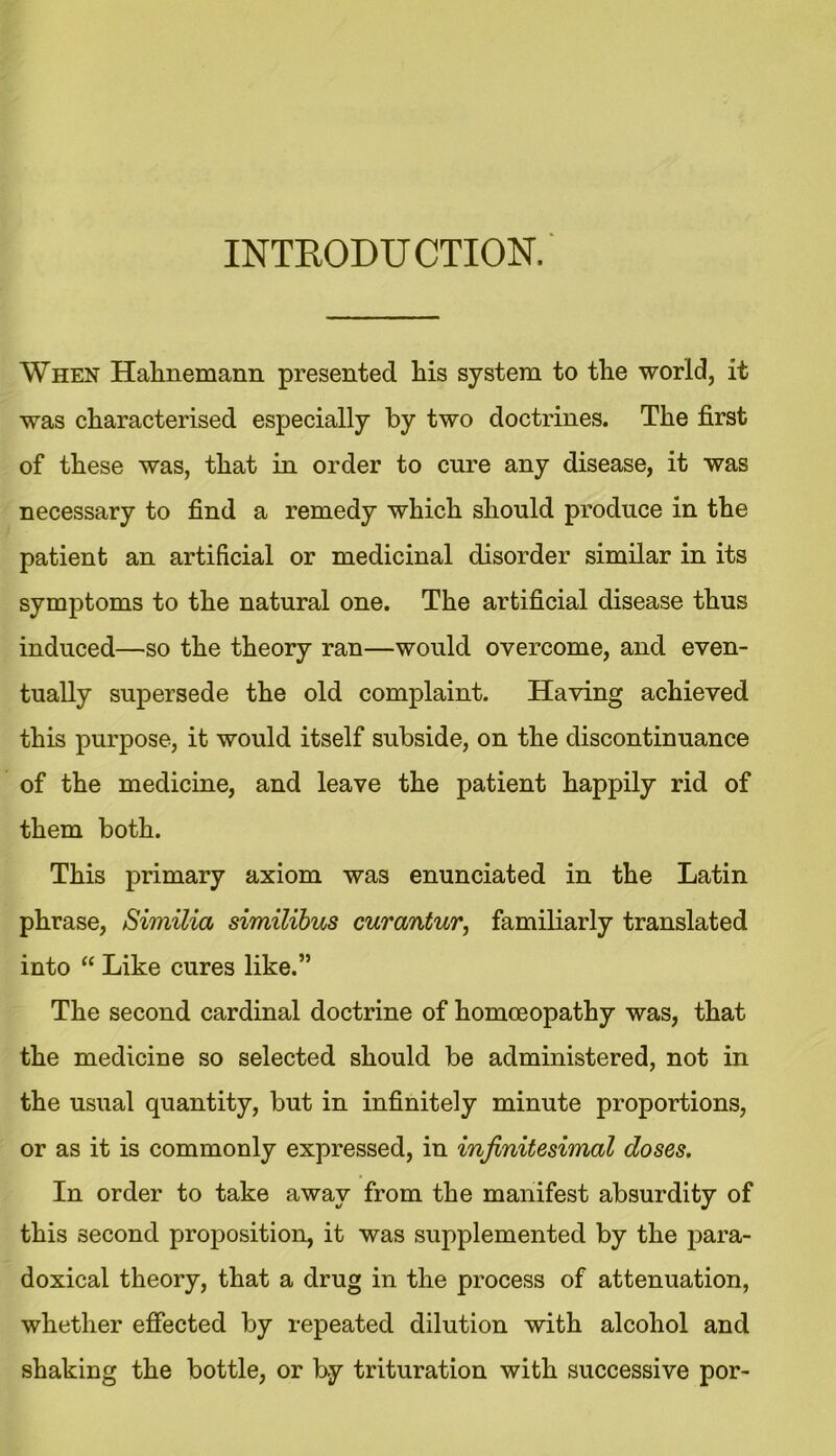 INTRODUCTION. When Hahnemann presented his system to the world, it was characterised especially by two doctrines. The first of these was, that in order to cure any disease, it was necessary to find a remedy which should produce in the patient an artificial or medicinal disorder similar in its symptoms to the natural one. The artificial disease thus induced—so the theory ran—would overcome, and even- tually supersede the old complaint. Having achieved this purpose, it would itself subside, on the discontinuance of the medicine, and leave the patient happily rid of them both. This primary axiom was enunciated in the Latin phrase, Similia similibus curantur, familiarly translated into “ Like cures like.” The second cardinal doctrine of homoeopathy was, that the medicine so selected should be administered, not in the usual quantity, but in infinitely minute proportions, or as it is commonly expressed, in infinitesimal doses. In order to take away from the manifest absurdity of this second proposition, it was supplemented by the para- doxical theory, that a drug in the process of attenuation, whether effected by repeated dilution with alcohol and shaking the bottle, or by trituration with successive por-
