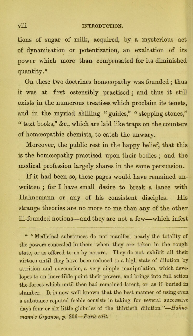 tions of sugar of milk, acquired, by a mysterious act of dynamisation or potentization, an exaltation of its power which more than compensated for its diminished quantity.* On these two doctrines homoeopathy was founded; thus it was at first ostensibly practised ; and thus it still exists in the numerous treatises which proclaim its tenets, and in the myriad shilling “guides,” “stejoping-stones,” “ text books,” &c., which are laid like traps on the counters of homoeopathic chemists, to catch the unwary. Moreover, the public rest in the happy belief, that this is the homoeopathy practised upon their bodies ; and the medical profession largely shares in the same persuasion. If it had been so, these pages would have remained un- written ; for I have small desire to break a lauce with Hahnemann or any of his consistent disciples. His strange theories are no more to me than any of the other ill-founded notions—and they are not a few—which infest * “ Medicinal substances do not manifest nearly the totality of the powers concealed in them when they are taken in the rough state, or as offered to us by nature. They do not exhibit all their virtues until they have been reduced to a high state of dilution by attrition and succussion, a very simple manipulation, which deve- lopes to an incredible point their powers, and brings into full action the forces which until then had remained latent, or as if buried in slumber. It is now well known that the best manner of using even a substance reputed feeble consists in taking for several successive days four or six little globules of the thirtieth dilution.—Hahne- mann's Organon, p. 206—Pans edit.