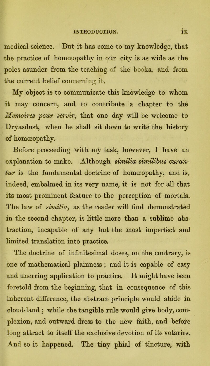 medical science. But it has come to my knowledge, that the practice of homoeopathy in our city is as wide as the poles asunder from the teaching cf the books, and from the current belief concerning it. My object is to communicate this knowledge to whom it may concern, and to contribute a chapter to the Memoires pour servir, that one day will be welcome to Dryasdust, when he shall sit down to write the history of homoeopathy. Before proceeding with my task, however, I have an explanation to make. Although similia similibus curan- tur is the fundamental doctrine of homoeopathy, and is, indeed, embalmed in its very name, it is not for all that its most prominent feature to the perception of mortals. The law of similia, as the reader will find demonstrated in the second chapter, is little more than a sublime abs- traction, incapable of any but the most imperfect and limited translation into practice. The doctrine of infinitesimal doses, on the contrary, is one of mathematical plainness; and it is capable of easy and unerring application to practice. It might have been foretold from the beginning, that in consequence of this inherent difference, the abstract principle would abide in cloud-land ; while the tangible rule would give body, com- plexion, and outward dress to the new faith, and before long attract to itself the exclusive devotion of its votaries. And so it happened. The tiny phial of tincture, with