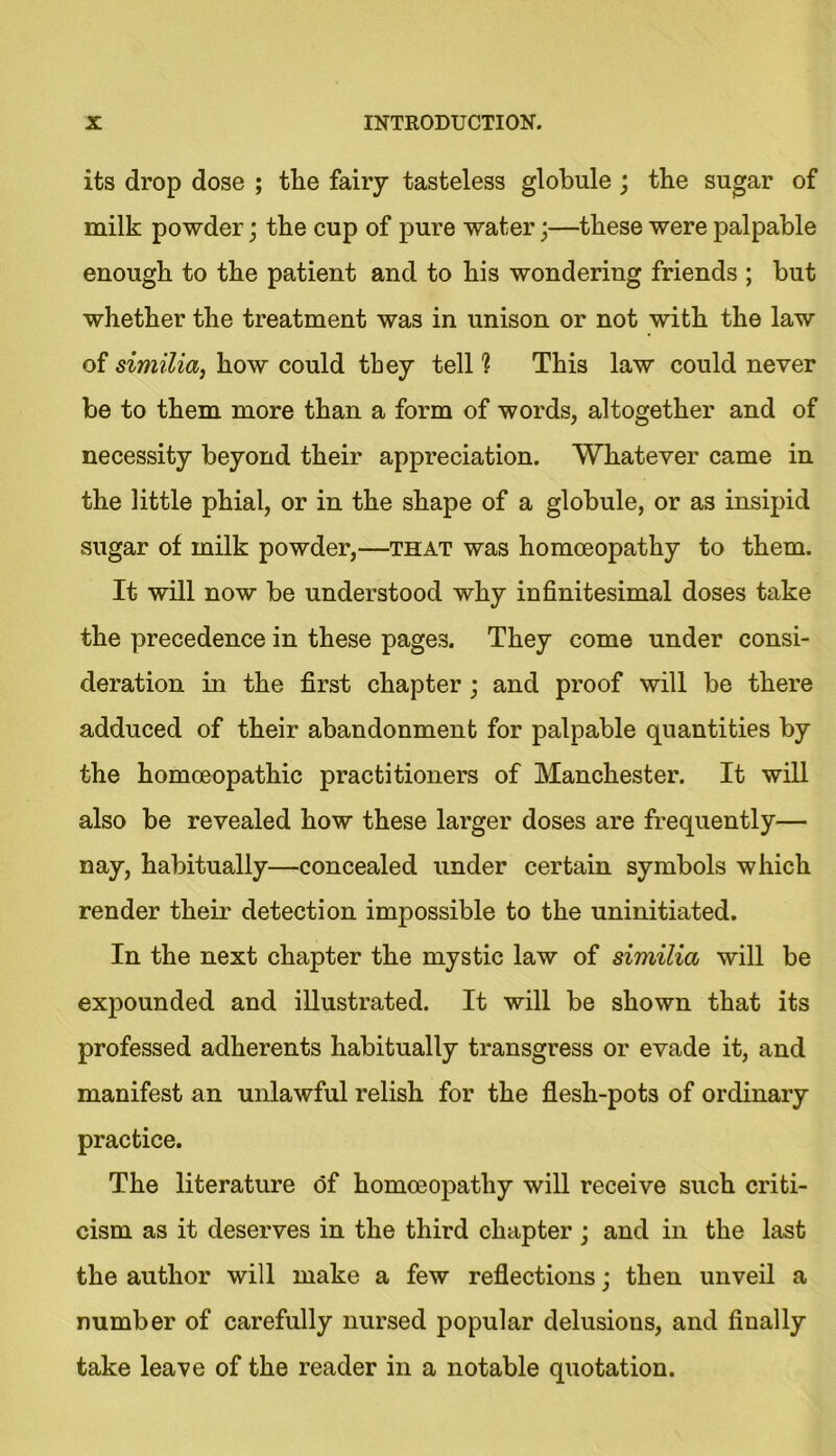 its drop dose ; tlie fairy tasteless globule ; tbe sugar of milk powder; tbe cup of pure water;—these were palpable enough to the patient and to his wondering friends ; but whether the treatment was in unison or not with the law of similia, how could they tell 1 This law could never be to them more than a form of words, altogether and of necessity beyond their appreciation. Whatever came in the little phial, or in the shape of a globule, or as insipid sugar of milk powder,—that was homoeopathy to them. It will now be understood why infinitesimal doses take the precedence in these pages. They come under consi- deration in the first chapter ; and proof will be there adduced of their abandonment for palpable quantities by the homoeopathic practitioners of Manchester. It will also be revealed how these larger doses are frequently— nay, habitually—concealed under certain symbols which render their detection impossible to the uninitiated. In the next chapter the mystic law of similia will be expounded and illustrated. It will be shown that its professed adherents habitually transgress or evade it, and manifest an unlawful relish for the flesh-pots of ordinary practice. The literature of homoeopathy will receive such criti- cism as it deserves in the third chapter ; and in the last the author will make a few reflections; then unveil a number of carefully nursed popular delusions, and finally take leave of the reader in a notable quotation.