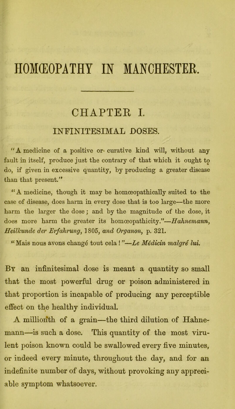 HOMOEOPATHY IN MANCHESTER. CHAPTEE I. INFINITESIMAL DOSES. “ A medicine of a positive or curative kind will, without any fault in itself, produce just the contrary of that which it ought to do, if given in excessive quantity, by producing a greater disease than that present.’' “ A medicine, though it may be homoeopathically suited to the case of disease, does harm in every dose that is too large—the more harm the larger the dose; and by the magnitude of the dose, it does more harm the greater its homoeopathicity.”—Hahnemann, Heilkunde der Erfahrung, 1805, and Organon, p. 321. “ Mais nous avons changd tout cela ! ”—Le Medicin malgre lui. By an infinitesimal dose is meant a quantity so small that tlie most powerful drug or poison administered in that proportion is incapable of producing any perceptible effect on the healthy individual. A millionth of a grain—the third dilution of Hahne- mann—is such a dose. This quantity of the most viru- lent poison known could be swallowed every five minutes, or indeed every minute, throughout the day, and for an indefinite number of days, without provoking any appreci- able symptom whatsoever.