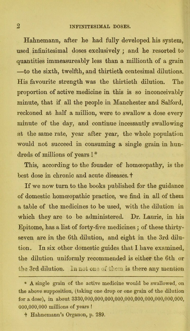 9, Hahnemann, after he had fully developed his system, used infinitesimal doses exclusively; and he resorted to quantities immeasureably less than a millionth of a grain —to the sixth, twelfth, and thirtieth centesimal dilutions. His favourite strength was the thirtieth dilution. The proportion of active medicine in this is so inconceivably minute, that if all the people in Manchester and Salford, reckoned at half a million, were to swallow a dose every minute of the day, and continue incessantly swallowing at the same rate, year after year, the whole population would not succeed in consuming a single grain in hun- dreds of millions of years ! * This, according to the founder of homoeopathy, is the best dose in chronic and acute diseases, t If we now turn to the books published for the guidance of domestic homoeopathic practice, we find in all of them a table of the medicines to be used, with the dilution in which they are to be administered. Dr. Laurie, in his Epitome, has a list of forty-five medicines; of these thirty- seven are in the 6th dilution, and eight in the 3rd dilu- tion. In six other domestic guides that I have examined, the dilution uniformly recommended is either the 6th or the 3rd dilution. In not on3 of tie'll is there any mention * A single grain of the active medicine would be swallowed, on the above supposition, (taking one drop or one grain of the dilution for a dose), in about 3330,000,000,000,000,000,000,000,000,000,000, 000,000,000 millions of years ! i Hahnemann’s Organon, p. 289.