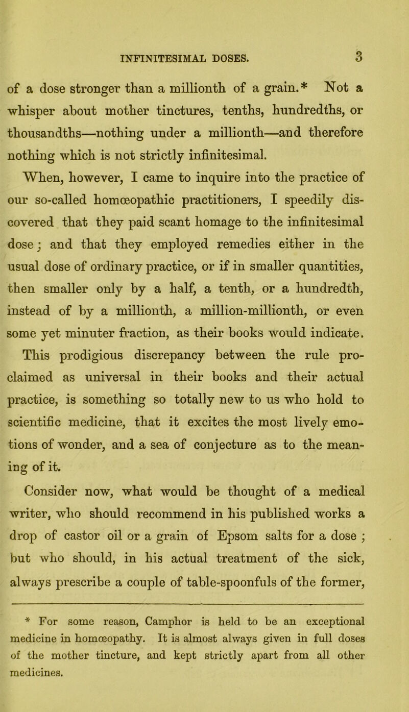of a dose stronger than a millionth of a grain.* Not a whisper about mother tinctures, tenths, hundredths, or thousandths—nothing under a millionth—and therefore nothing which is not strictly infinitesimal. When, however, I came to inquire into the practice of our so-called homoeopathic practitioners, I speedily dis- covered that they paid scant homage to the infinitesimal dose; and that they employed remedies either in the usual dose of ordinary practice, or if in smaller quantities, then smaller only by a half, a tenth, or a hundredth, instead of by a millionth, a million-millionth, or even some yet minuter fraction, as their books would indicate. This prodigious discrepancy between the rule pro- claimed as universal in their books and their actual practice, is something so totally new to us who hold to scientific medicine, that it excites the most lively emo- tions of wonder, and a sea of conjecture as to the mean- ing of it. Consider now, what would be thought of a medical writer, who should recommend in his published works a drop of castor oil or a grain of Epsom salts for a dose ; but who should, in his actual treatment of the sick, always prescribe a couple of table-spoonfuls of the former, * For some reason, Camphor is held to be an exceptional medicine in homoeopathy. It is almost always given in full doses of the mother tincture, and kept strictly apart from all other medicines.
