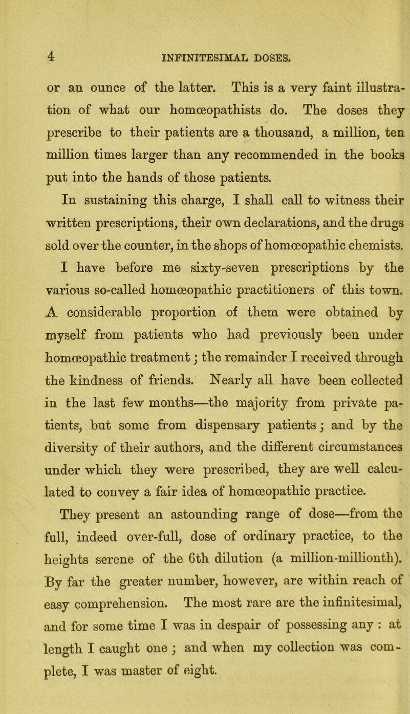 or an ounce of the latter. This is a very faint illustra- tion of what our homceopathists do. The doses they prescribe to their patients are a thousand, a million, ten million times larger than any recommended in the books put into the hands of those patients. In sustaining this charge, I shall call to witness their written prescriptions, their own declarations, and the drugs sold over the counter, in the shops of homoeopathic chemists. I have before me sixty-seven prescriptions by the various so-called homoeopathic practitioners of this town. A considerable proportion of them were obtained by myself from patients who had previously been under homoeopathic treatment; the remainder I received through the kindness of friends. Nearly all have been collected in the last few months—the majority from private pa- tients, but some from dispensaiy patients; and by the diversity of their authors, and the different circumstances under which they were prescribed, they are well calcu- lated to convey a fair idea of homoeopathic practice. They present an astounding range of dose—from the full, indeed over-full, dose of ordinary practice, to the heights serene of the 6th dilution (a million-millionth). By far the greater number, however, are within reach of easy comprehension. The most rare are the infinitesimal, and for some time I was in despair of possessing any : at length I caught one ; and when my collection was com- plete, I was master of eight.