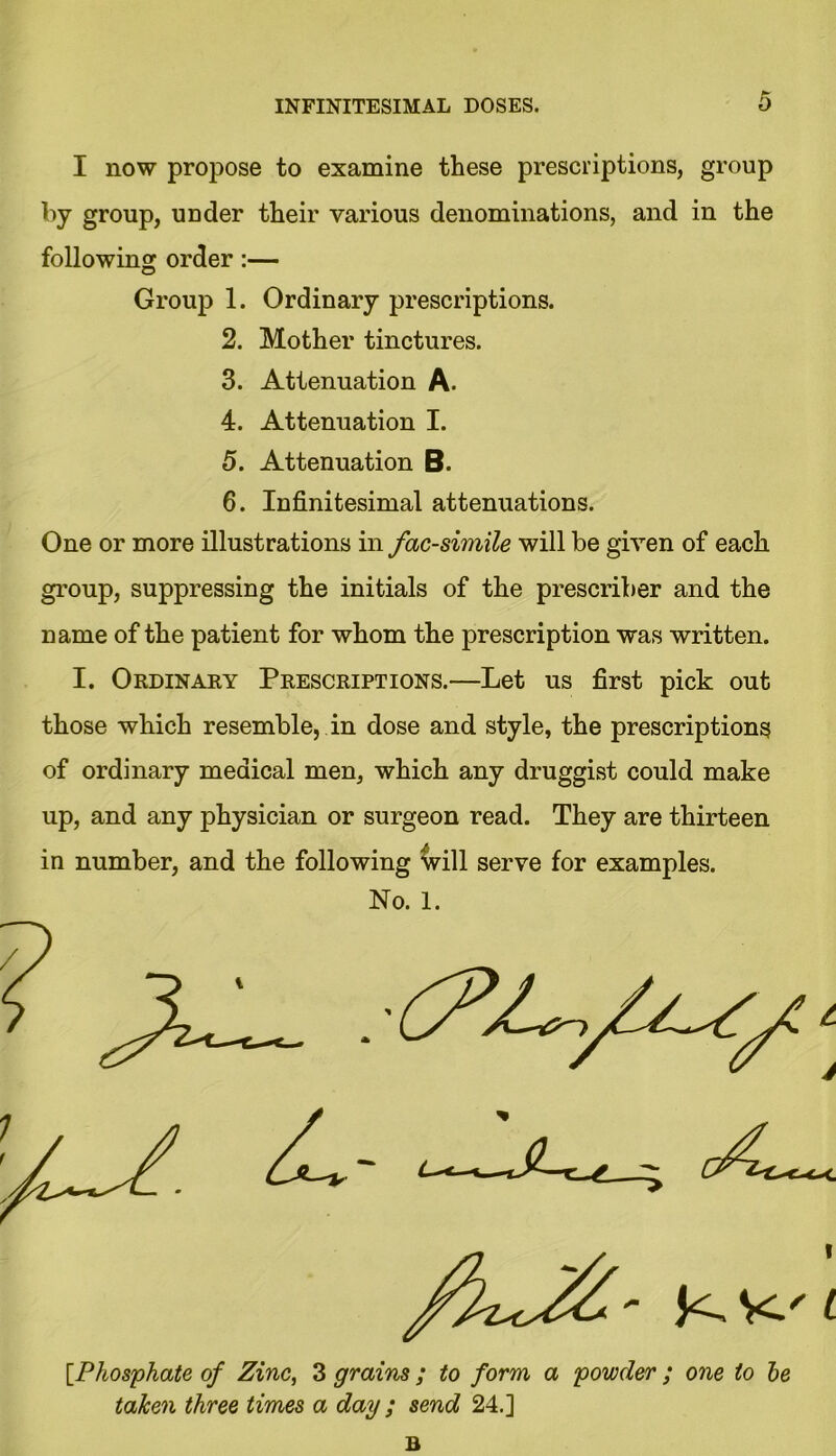 I now propose to examine these prescriptions, group by group, UDder their various denominations, and in the following order :— Group 1. Ordinary prescriptions. 2. Mother tinctures. 3. Attenuation A. 4. Attenuation I. 5. Attenuation B. 6. Infinitesimal attenuations. One or more illustrations in facsimile will be given of each group, suppressing the initials of the prescriber and the name of the patient for whom the prescription was written. I. Ordinary Prescriptions.—Let us first pick out those which resemble, in dose and style, the prescriptions of ordinary medical men, which any druggist could make up, and any physician or surgeon read. They are thirteen in number, and the following will serve for examples. [Phosphate of Zinc, 3 grains ; to form a powder ; one to he taken three times a day ; send 24.] B No. 1.