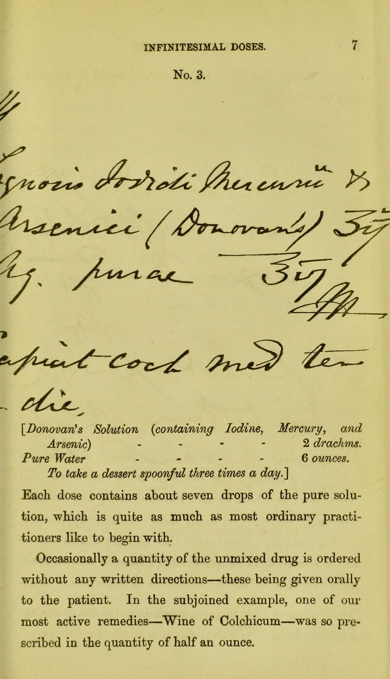 No. 3. [Donovan’s Solution {containing Iodine, Mercury, and Arsenic) 2 drachms. Pure Water 6 ounces. To take a dessert spoonful three times a dayl\ Each dose contains about seven drops of the pure solu- tion, which is quite as much as most ordinary practi- tioners like to begin with. Occasionally a quantity of the unmixed drug is ordered without any written directions—these being given orally to the patient. In the subjoined example, one of our most active remedies—Wine of Colchicum—was so pre- scribed in the quantity of half an ounce.