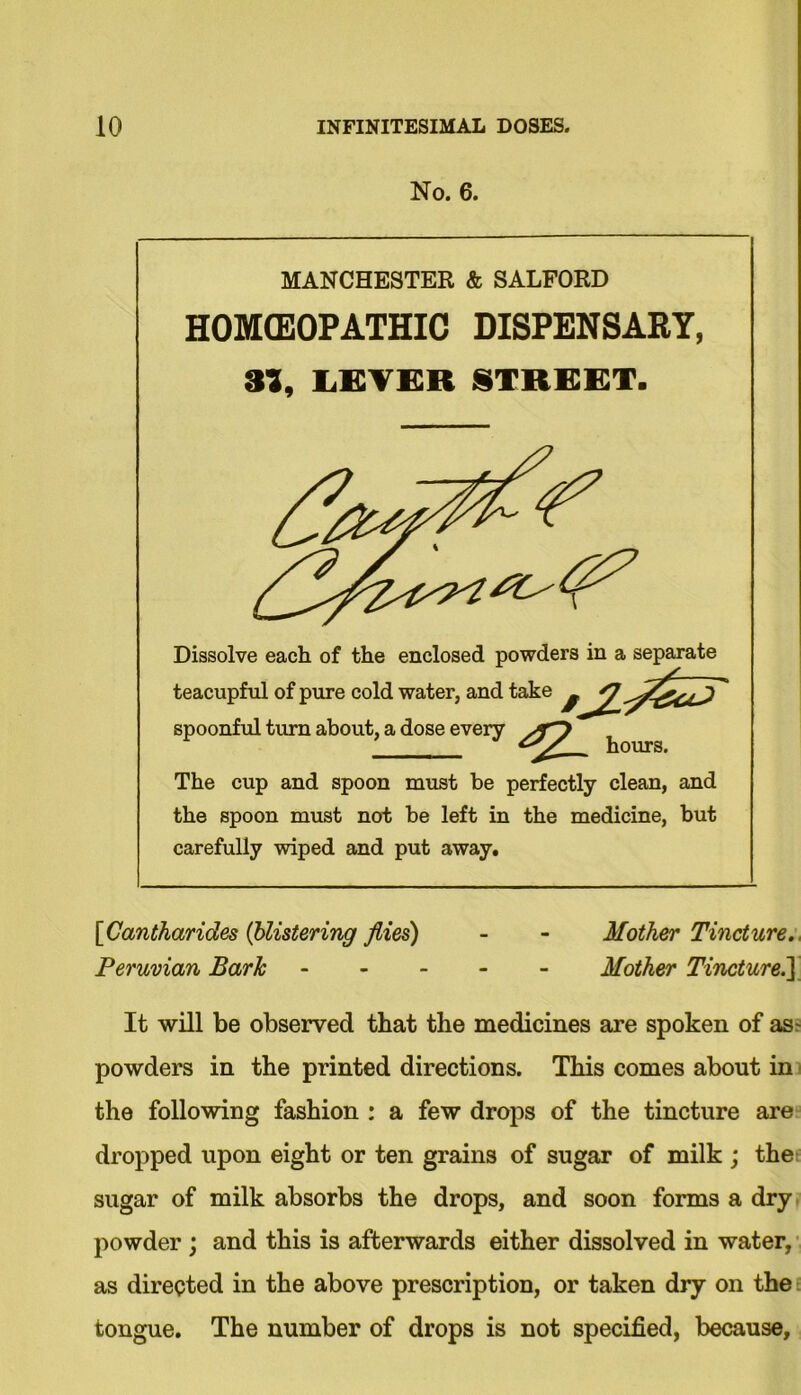 No. 6. MANCHESTER & SALFORD HOMEOPATHIC DISPENSARY, 3), LEVER STREET. Dissolve each of the enclosed powders in a separate teacupful of pure cold water, and take ^ J j' spoonful turn about, a dose every The cup and spoon must be perfectly clean, and the spoon must not be left in the medicine, but carefully wiped and put away. [Cantharides (blistering flies) - - Mother Tincture., Peruvian Bark Mother Tincture.'] It will be observed that the medicines are spoken of as- powders in the printed directions. This comes about in the following fashion : a few drops of the tincture are dropped upon eight or ten grains of sugar of milk ; the sugar of milk absorbs the drops, and soon forms a dry powder ; and this is afterwards either dissolved in water, as directed in the above prescription, or taken dry on the tongue. The number of drops is not specified, because.