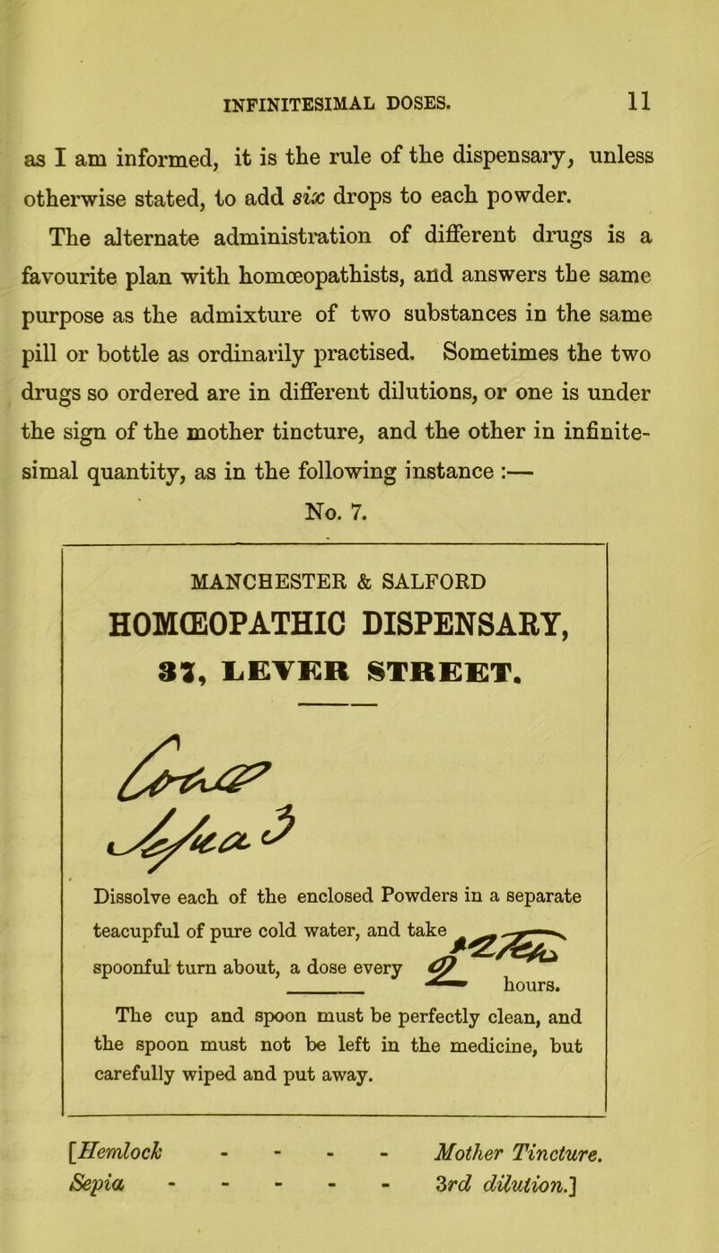 as I am informed, it is the rule of the dispensary, unless otherwise stated, to add six drops to each powder. The alternate administration of different drugs is a favourite plan with homceopathists, and answers the same purpose as the admixture of two substances in the same pill or bottle as ordinarily practised. Sometimes the two drugs so ordered are in different dilutions, or one is under the sign of the mother tincture, and the other in infinite- simal quantity, as in the following instance :— No. 7. MANCHESTER & SALFORD HOMOEOPATHIC DISPENSARY, 31, LEVER STREET. Dissolve each of the enclosed Powders in a separate teacupful of pure cold water, and ta1 spoonful turn about, a dose every turn about, a dose every nours. The cup and spoon must be perfectly clean, and the spoon must not be left in the medicine, but carefully wiped and put away. [Hemlock Sepia Mother Tincture. Zrd dilution.]