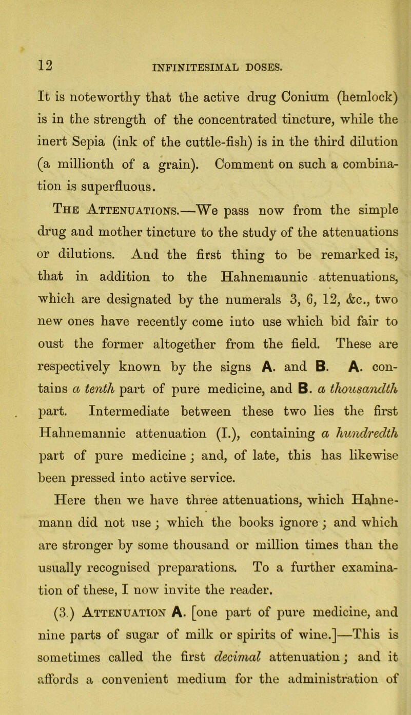 It is noteworthy that the active drug Conium (hemlock) is in the strength of the concentrated tincture, while the inert Sepia (ink of the cuttle-fish) is in the third dilution (a millionth of a grain). Comment on such a combina- tion is superfluous. The Attenuations.—We pass now from the simple drug and mother tincture to the study of the attenuations or dilutions. And the first thing to be remarked is, that in addition to the Hahnemaunic attenuations, which are designated by the numerals 3, 6, 12, &c., two new ones have recently come into use which bid fair to oust the former altogether from the field. These are respectively known by the signs A. and B. A. con- tains a tenth part of pure medicine, and B. a thousandth part. Intermediate between these two lies the first Hahnemaunic attenuation (I.), containing a hundredth part of pure medicine ; and, of late, this has likewise been pressed into active service. Here then we have three attenuations, which Hahne- mann did not use ; which the books ignore ; and which are stronger by some thousand or million times than the usually recognised preparations. To a further examina- tion of these, I now invite the reader. (3.) Attenuation A. [one part of pure medicine, and nine parts of sugar of milk or spirits of wine.]—This is sometimes called the first decimal attenuation; and it affords a convenient medium for the administration of