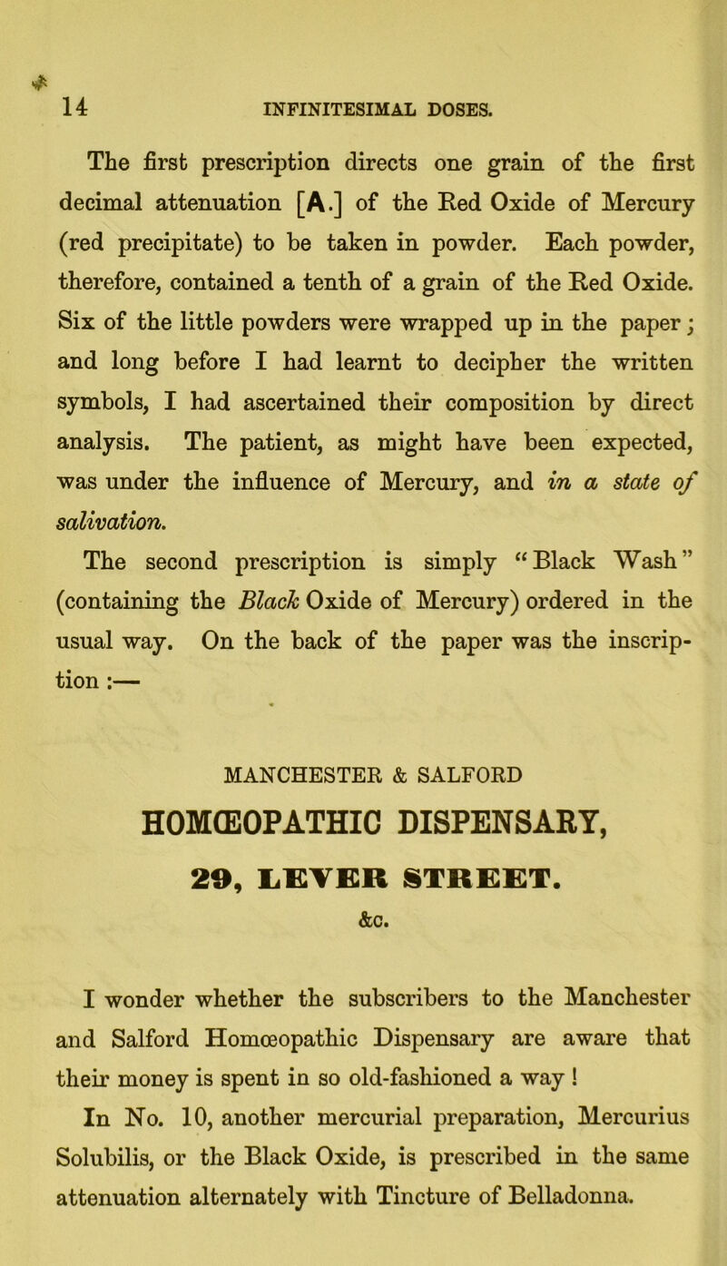 The first prescription directs one grain of the first decimal attenuation [A.] of the Red Oxide of Mercury (red precipitate) to be taken in powder. Each powder, therefore, contained a tenth of a grain of the Red Oxide. Six of the little powders were wrapped up in the paper; and long before I had learnt to decipher the written symbols, I had ascertained their composition by direct analysis. The patient, as might have been expected, was under the influence of Mercury, and in a state of salivation. The second prescription is simply “Black Wash” (containing the Black Oxide of Mercury) ordered in the usual way. On the back of the paper was the inscrip- tion :— MANCHESTER & SALFORD HOMEOPATHIC DISPENSARY, 29, LGYBR STREET. &c. I wonder whether the subscribers to the Manchester and Salford Homoeopathic Dispensary are aware that their money is spent in so old-fashioned a way ! In No. 10, another mercurial preparation, Mercurius Solubilis, or the Black Oxide, is prescribed in the same attenuation alternately with Tincture of Belladonna.