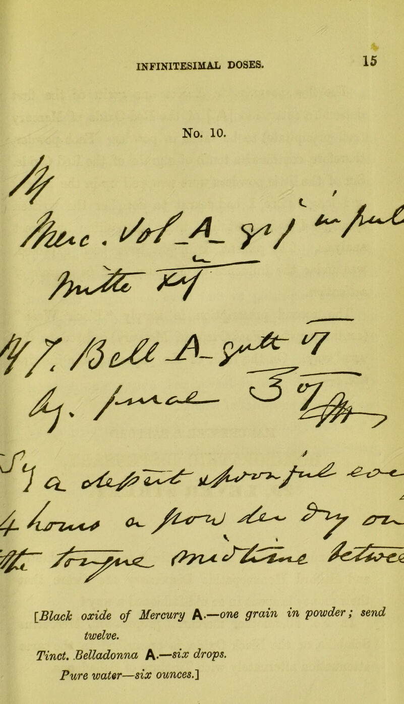 No. 10. 4 . Sr/JL r/ f/T fit# #- tffZL dj. /~*-**— ' f? ' JO. ^^e' 4- /urz^uo ^ /Ur^J £TZ^ V * sf J- {Black oxide of Mercury A—one grain in powder; send twelve. Tinct. Belladonna A-—six drops. Pure water—six ounces.]