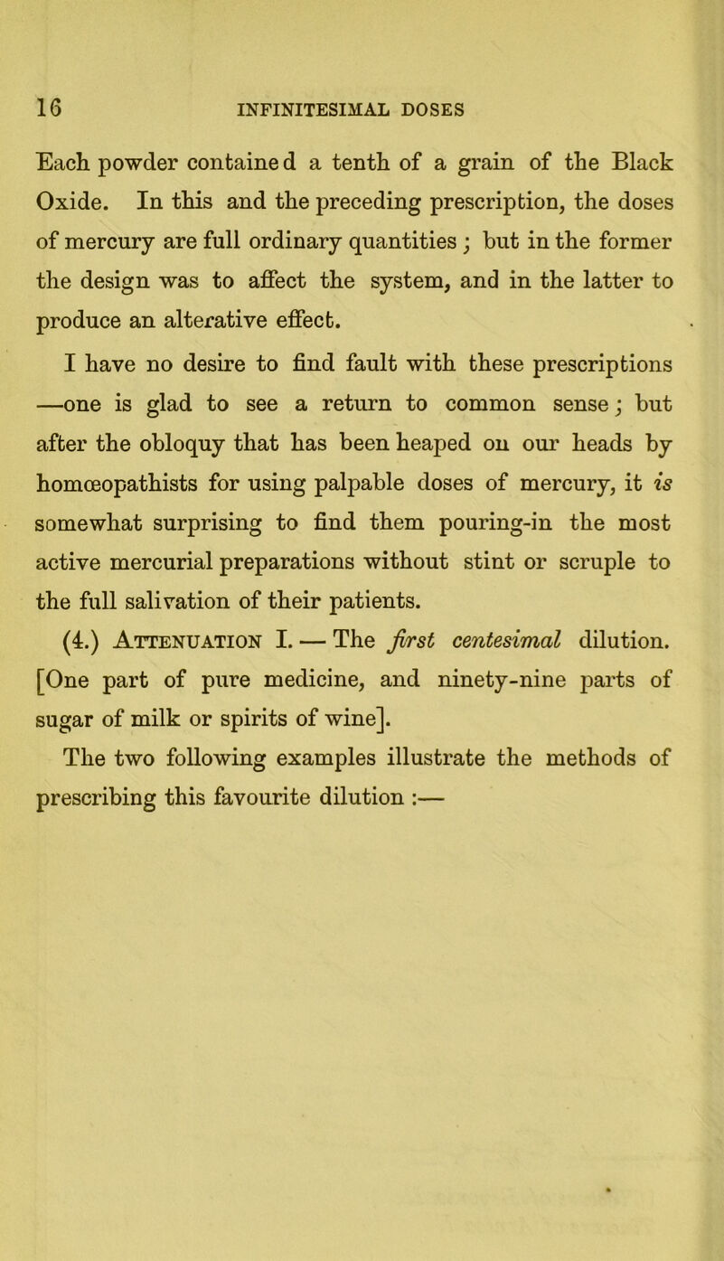 Each powder containe d a tenth of a grain of the Black Oxide. In this and the preceding prescription, the doses of mercury are full ordinary quantities ; but in the former the design was to affect the system, and in the latter to produce an alterative effect. I have no desire to find fault with these prescriptions —one is glad to see a return to common sense; but after the obloquy that has been heaped on our heads by homoeopathists for using palpable doses of mercury, it is somewhat surprising to find them pouring-in the most active mercurial preparations without stint or scruple to the full salivation of their patients. (4.) Attenuation I. — The first centesimal dilution. [One part of pure medicine, and ninety-nine parts of sugar of milk or spirits of wine]. The two following examples illustrate the methods of prescribing this favourite dilution :—