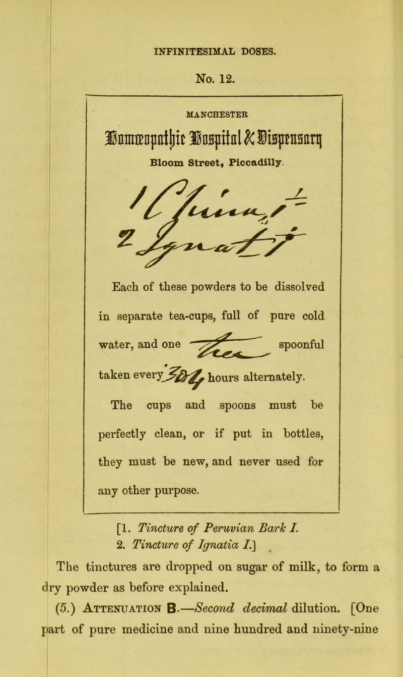 No. 12. MANCHESTER lomiropntliif Insjrital&lisprann] Bloom Street, Piccadilly. ^/'At Each of these powders to be dissolved in separate tea-cups, full of water, and one _ pure cold spoonful taken every hours alternately. The cups and spoons must be perfectly clean, or if put in bottles, they must be new, and never used for any other purpose. [1. Tincture of Peruvian Baric I. 2. Tincture of Ignatia I.] The tinctures are dropped on sugar of milk, to form a dry powder as before explained. (5.) Attenuation B-—Second decimal dilution. [One part of pure medicine and nine hundred and ninety-nine