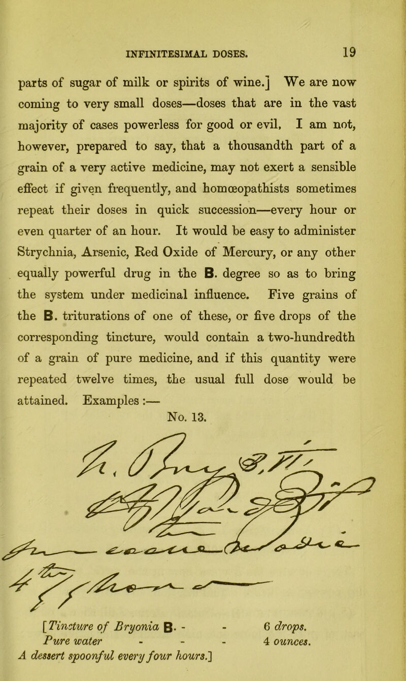 parts of sugar of milk or spirits of wine.] We are now coming to very small doses—doses that are in the vast majority of cases powerless for good or evil, I am not, however, prepared to say, that a thousandth part of a grain of a very active medicine, may not exert a sensible effect if given frequently, and homceopathists sometimes repeat their doses in quick succession—every hour or even quarter of an hour. It would be easy to administer Strychnia, Arsenic, Red Oxide of Mercury, or any other equally powerful drug in the B. degree so as to bring the system under medicinal influence. Five grains of the B. triturations of one of these, or five drops of the corresponding tincture, would contain a two-hundredth of a grain of pure medicine, and if this quantity were repeated twelve times, the usual full dose would be attained. Examples:— No. 13. [Tincture of Bryonia B- - - 6 drops. Pure water 4 ounces. A dessert spoonful every four hours.]