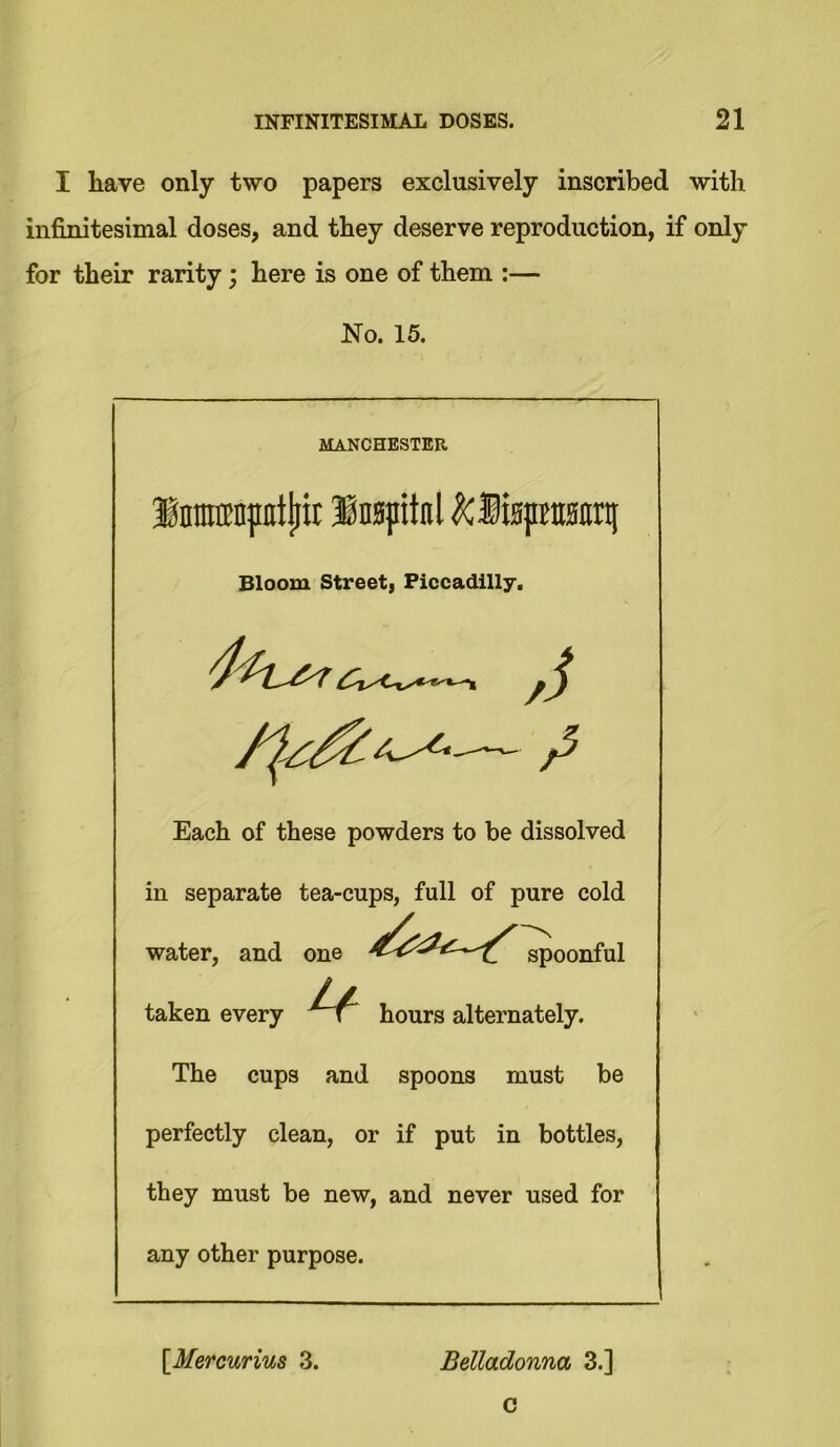 I have only two papers exclusively inscribed with infinitesimal doses, and they deserve reproduction, if only for their rarity; here is one of them :— No. 15. MANCHESTER Inmmptljit Inspitnl ^Mspraanrti Bloom Street, Piccadilly. Each of these powders to be dissolved in separate tea-cups, full of pure cold water, and one spoonful taken every hours alternately. The cups and spoons must be perfectly clean, or if put in bottles, they must be new, and never used for any other purpose. \Mercurius 3. Belladonna 3.]