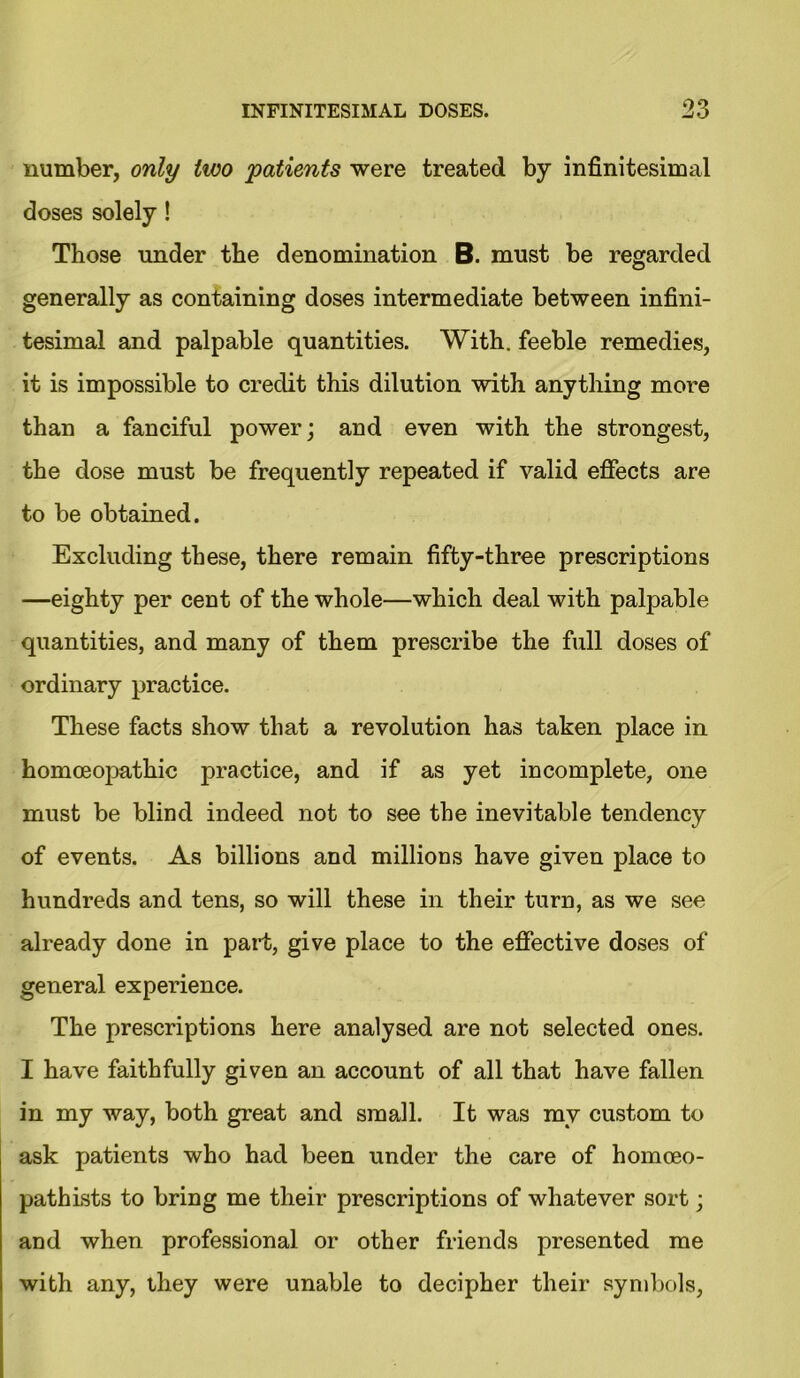 number, only two patients were treated by infinitesimal doses solely! Those under the denomination B. must be regarded generally as containing doses intermediate between infini- tesimal and palpable quantities. With, feeble remedies, it is impossible to credit this dilution with anything more than a fanciful power; and even with the strongest, the dose must be frequently repeated if valid effects are to be obtained. Excluding these, there remain fifty-three prescriptions —eighty per cent of the whole—which deal with palpable quantities, and many of them prescribe the full doses of ordinary practice. These facts show that a revolution has taken place in homoeojDathic practice, and if as yet incomplete, one must be blind indeed not to see the inevitable tendency of events. As billions and millions have given place to hundreds and tens, so will these in their turn, as we see already done in part, give place to the effective doses of general experience. The prescriptions here analysed are not selected ones. I have faithfully given an account of all that have fallen in my way, both great and small. It was my custom to ask patients who had been under the care of homceo- pathists to bring me their prescriptions of whatever sort; and when professional or other friends presented me with any, they were unable to decipher their symbols,