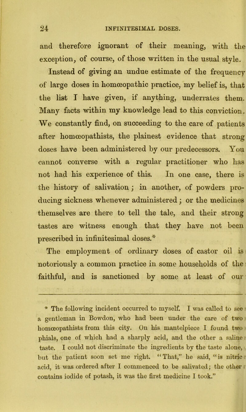 and therefore ignorant of their meaning, with the exception, of course, of those written in the usual style. Instead of giving an undue estimate of the frequency of large doses in homoeopathic practice, my belief is, that the list I have given, if anything, underrates them. Many facts within my knowledge lead to this conviction. We constantly find, on succeeding to the care of patients after homoeopathists, the plainest evidence that strong- doses have been administered by our predecessors. You cannot converse with a regular practitioner who has not had his experience of this. In one case, there is the history of salivation; in another, of powders pro- ducing sickness whenever administered; or the medicines themselves are there to tell the tale, and their strong tastes are witness enough that they have not been prescribed in infinitesimal doses.* The employment of ordinary doses of castor oil is notoriously a common practice in some households of the faithful, and is sanctioned bv some at least of our * The following incident occurred to myself. I was called to see a gentleman in Bowdon, who had been under the care of two homoeopathists from this city. On his mantelpiece I found two phials, one of which had a sharply acid, and the other a saline taste. I could not discriminate the ingredients by the taste alone, but the patient soon set me right. “That,” he said, “is nitric acid, it was ordered after I commenced to be salivated; the other contains iodide of potash, it was the first medicine I took.”