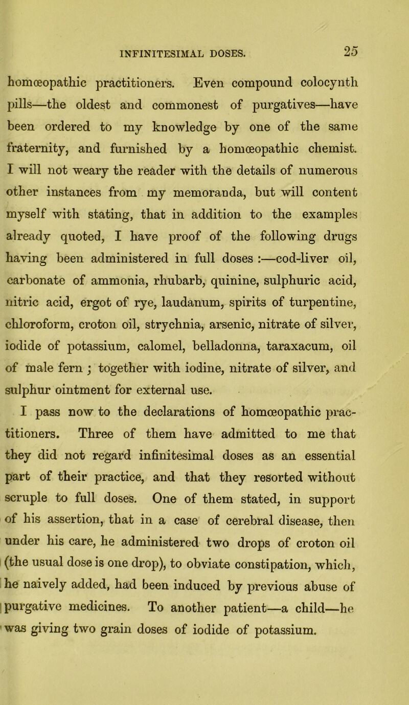 homoeopathic practitioners. Even compound colocynth pills—the oldest and commonest of purgatives—have been ordered to my knowledge by one of the same fraternity, and furnished by a homoeopathic chemist. I will not weary the reader with the details of numerous other instances from my memoranda, but will content myself with stating, that in addition to the examples already quoted, I have proof of the following drugs having been administered in full doses :—cod-liver oil, carbonate of ammonia, rhubarb, quinine, sulphuric acid, nitric acid, ergot of rye, laudanum, spirits of turpentine, chloroform, croton oil, strychnia, arsenic, nitrate of silver, iodide of potassium, calomel, belladonna, taraxacum, oil of male fern ; together with iodine, nitrate of silver, and sulphur ointment for external use. I pass now to the declarations of homoeopathic prac- titioners. Three of them have admitted to me that they did not regard infinitesimal doses as an essential part of their practice, and that they resorted without scruple to full doses. One of them stated, in support of his assertion, that in a case of cerebral disease, then under his care, he administered two drops of croton oil (the usual dose is one drop), to obviate constipation, which, he naively added, had been induced by previous abuse of purgative medicines. To another patient—a child—he was giving two grain doses of iodide of potassium.