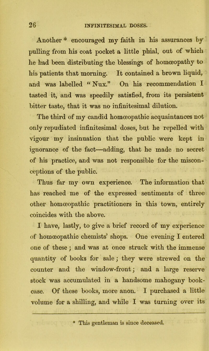 Another * encouraged my faith in his assurances by pulling from his coat pocket a little phial, out of which he had been distributing the blessings of homoeopathy to his patients that morning. It contained a brown liquid, and was labelled “ Nux.” On his recommendation I tasted it, and was speedily satisfied, from its persistent bitter taste, that it was no infinitesimal dilution. The third of my candid homoeopathic acquaintances not only repudiated infinitesimal doses, but he repelled with vigour my insinuation that the public were kept in ignorance of the fact—adding, that he made no secret of his practice, and was not responsible for the miscon- ceptions of the public. Thus far my own experience. The information that has reached me of the expressed sentiments of three other homoeopathic practitioners in this town, entirely coincides with the above. I have, lastly, to give a brief record of my experience of homoeopathic chemists’ shops. One evening I entered one of these; and was at once struck with the immense quantity of books for sale; they were strewed on the counter and the window-front; and a large reserve stock was accumulated in a handsome mahogany book- case. Of these books, more anon. I purchased a little volume for a shilling, and while I was turning over its * This gentleman is since deceased.