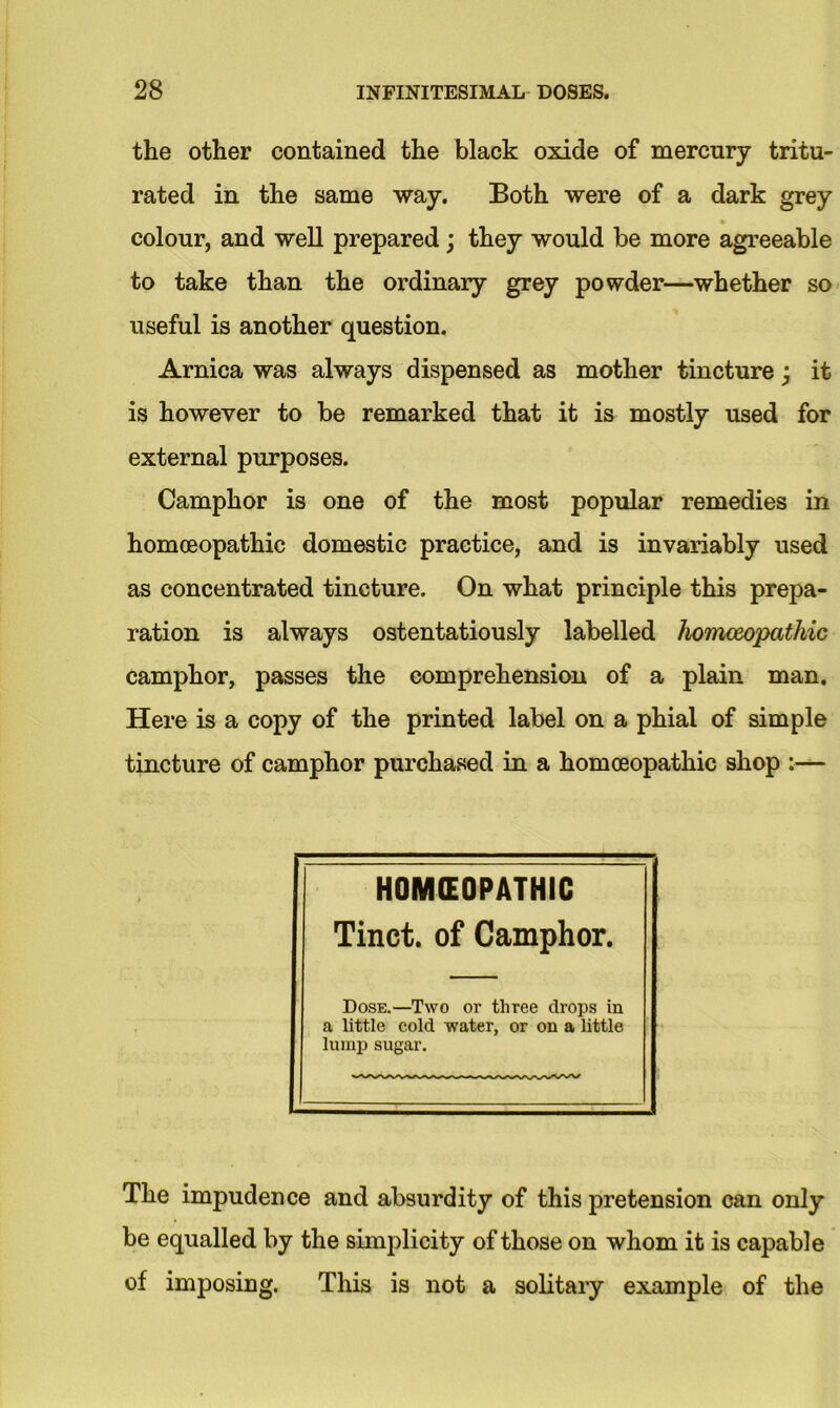 the other contained the black oxide of mercury tritu- rated in the same way. Both were of a dark grey colour, and well prepared; they would be more agreeable to take than the ordinary grey powder—whether so useful is another question. Arnica was always dispensed as mother tincture; it is however to be remarked that it is mostly used for external purposes. Camphor is one of the most popular remedies in homoeopathic domestic practice, and is invariably used as concentrated tincture. On what principle this prepa- ration is always ostentatiously labelled homoeopathic camphor, passes the comprehension of a plain man. Here is a copy of the printed label on a phial of simple tincture of camphor purchased in a homoeopathic shop :— HOMEOPATHIC Tinct. of Camphor. Dose.—Two or three drops in a little cold water, or on a little lump sugar. The impudence and absurdity of this pretension can only be equalled by the simplicity of those on whom it is capable of imposing. This is not a solitary example of the