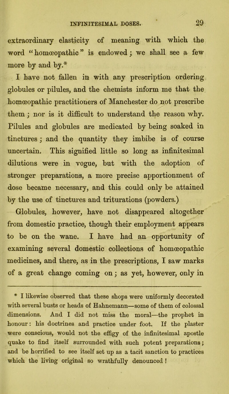extraordinary elasticity of meaning with which the word “ homoeopathic ” is endowed j we shall see a few more by and by.* I have not fallen in with any prescription ordering globules or pilules, and the chemists inform me that the homoeopathic practitioners of Manchester do not prescribe them; nor is it difficult to understand the reason why. Pilules and globules are medicated by being soaked in tinctures; and the quantity they imbibe is of course uncertain. This signified little so long as infinitesimal dilutions were in vogue, but with the adoption of stronger preparations, a more precise apportionment of dose became necessary, and this could only be attained by the use of tinctures and triturations (powders.) Globules, however, have not disappeared altogether from domestic practice, though their employment appears to be on the wane. I have had an opportunity of examining several domestic collections of homoeopathic medicines, and there, as in the prescriptions, I saw marks of a great change coming on; as yet, however, only in * I likewise observed that these shops were uniformly decorated with several busts or heads of Hahnemann—some of them of colossal dimensions. And I did not miss the moral—the prophet in honour: his doctrines and practice under foot. If the plaster were conscious, would not the effigy of the infinitesimal apostle quake to find itself surrounded with such potent preparations; and be horrified to see itself set up as a tacit sanction to practices which the living original so wrathfully denounced !