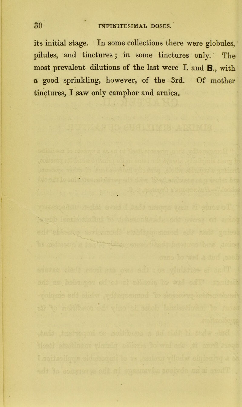 its initial stage. In some collections there were globules, pilules, and tinctures; in some tinctures only. The most prevalent dilutions of the last were I. and B., with a good sprinkling, however, of the 3rd. Of mother tinctures, I saw only camphor and arnica.