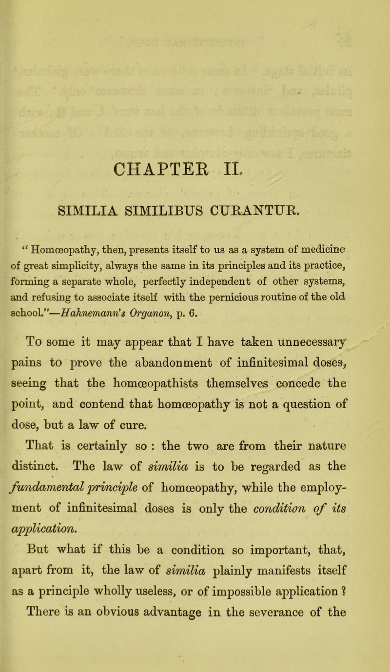 SIMILIA SIMILIBUS CURANTTTR. il Homoeopathy, then, presents itself to us as a system of medicine of great simplicity, always the same in its principles and its practice, forming a separate whole, perfectly independent of other systems, and refusing to associate itself with the pernicious routine of the old school.”—Hahnemann's Organon, p. 6. To some it may appear that I have taken unnecessary pains to prove the abandonment of infinitesimal doses, seeing that the homceopathists themselves concede the point, and contend that homoeopathy is not a question of dose, but a law of cure. That is certainly so : the two are from their nature distinct. The law of similia is to be regarded as the fundamental principle of homoeopathy, while the employ- ment of infinitesimal doses is only the condition of its application. But what if this be a condition so important, that, apart from it, the law of similia plainly manifests itself as a principle wholly useless, or of impossible application 1 There is an obvious advantage in the severance of the