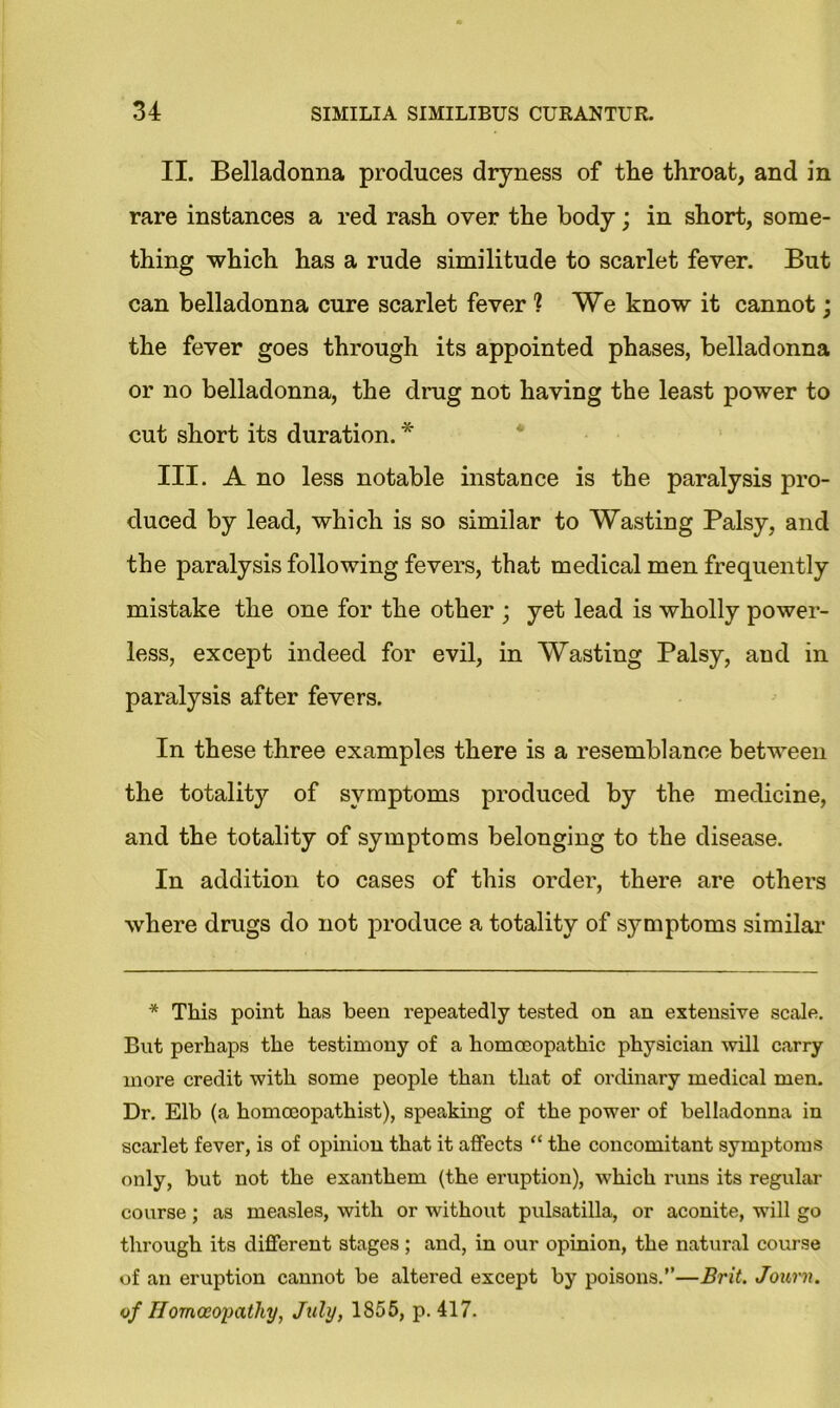 II. Belladonna produces dryness of the throat, and in rare instances a red rash over the body; in short, some- thing which has a rude similitude to scarlet fever. But can belladonna cure scarlet fever ? We know it cannot; the fever goes through its appointed phases, belladonna or no belladonna, the drug not having the least power to cut short its duration. * III. A no less notable instance is the paralysis pro- duced by lead, which is so similar to Wasting Palsy, and the paralysis following fevers, that medical men frequently mistake the one for the other ; yet lead is wholly power- less, except indeed for evil, in Wasting Palsy, and in paralysis after fevers. In these three examples there is a resemblance between the totality of symptoms produced by the medicine, and the totality of symptoms belonging to the disease. In addition to cases of this order, there are others where drugs do not produce a totality of symptoms similar * This point has been repeatedly tested on an extensive scale. But perhaps the testimony of a homoeopathic physician will carry more credit with some people than that of ordinary medical men. Dr. Elb (a homocopathist), speaking of the power of belladonna in scarlet fever, is of opinion that it affects “ the concomitant symptoms only, but not the exanthem (the eruption), which runs its regular course; as measles, with or without pulsatilla, or aconite, will go through its different stages ; and, in our opinion, the natural course of an eruption cannot be altered except by poisons.”—Brit. Journ. of Homoeopathy, July, 1855, p. 417.