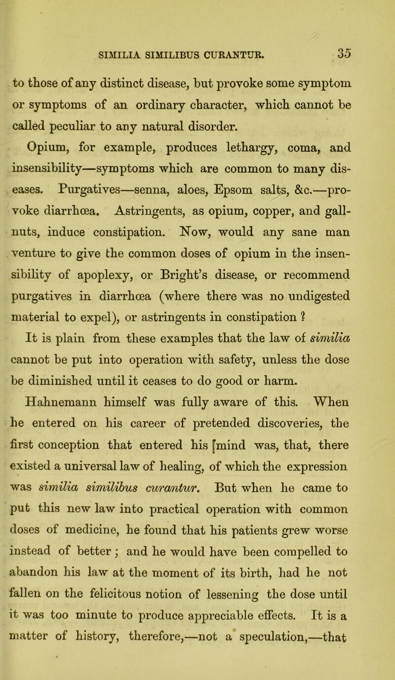 to those of any distinct disease, but provoke some symptom or symptoms of an ordinary character, which cannot be called peculiar to any natural disorder. Opium, for example, produces lethargy, coma, and insensibility—symptoms which are common to many dis- eases. Purgatives—senna, aloes, Epsom salts, &c.—pro- voke diarrhoea. Astringents, as opium, copper, and gall- nuts, induce constipation. Now, would any sane man venture to give the common doses of opium in the insen- sibility of apoplexy, or Bright’s disease, or recommend purgatives in diarrhoea (where there was no undigested material to expel), or astringents in constipation ? It is plain from these examples that the law of similia cannot be put into operation with safety, unless the dose be diminished until it ceases to do good or harm. Hahnemann himself was fully aware of this. When he entered on his career of pretended discoveries, the first conception that entered his [mind was, that, there existed a universal law of healing, of which the expression was similia similibus curantur. But when he came to put this new law into practical operation with common doses of medicine, he found that his patients grew worse instead of better; and he would have been compelled to abandon his law at the moment of its birth, had he not fallen on the felicitous notion of lessening the dose until it was too minute to produce appreciable effects. It is a matter of history, therefore,—not a speculation,—that