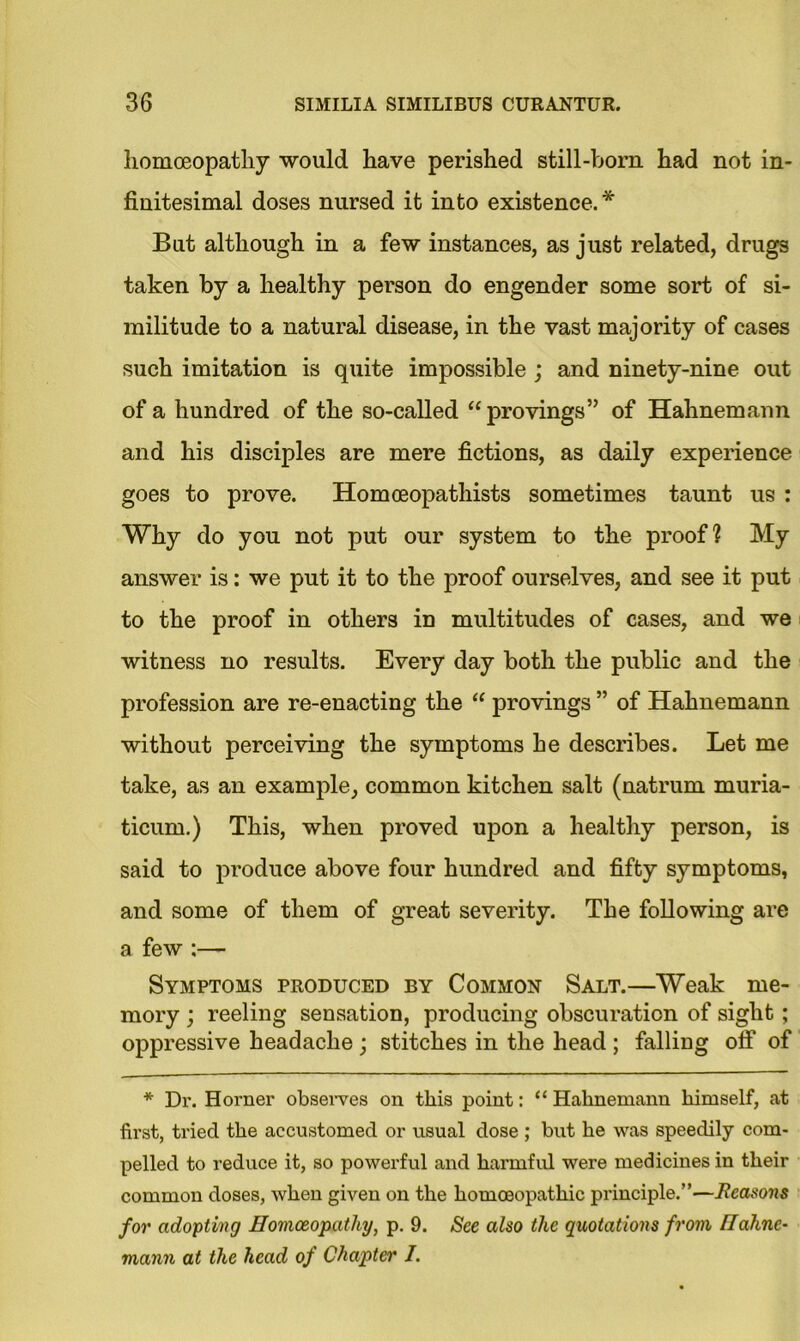 homoeopathy would have perished still-born had not in- finitesimal doses nursed it into existence.* But although in a few instances, as just related, drugs taken by a healthy person do engender some sort of si- militude to a natural disease, in the vast majority of cases such imitation is quite impossible ; and ninety-nine out of a hundred of the so-called “provings” of Hahnemann and his disciples are mere fictions, as daily experience goes to prove. Homoeopatliists sometimes taunt us : Why do you not put our system to the proof? My answer is: we put it to the proof ourselves, and see it put to the proof in others in multitudes of cases, and we witness no results. Every day both the public and the profession are re-enacting the “ provings ” of Hahnemann without perceiving the symptoms he describes. Let me take, as an example, common kitchen salt (natrum muria- ticum.) This, when proved upon a healthy person, is said to produce above four hundred and fifty symptoms, and some of them of great severity. The following are a few :— Symptoms produced by Common Salt.—Weak me- mory ; reeling sensation, producing obscuration of sight; oppressive headache ; stitches in the head ; falling off of * Dr. Horner observes on this point: “ Hahnemann himself, at first, tried the accustomed or usual dose ; but he was speedily com- pelled to reduce it, so powerful and harmful were medicines in their common doses, when given on the homoeopathic principle.”—Reasons for adopting Homoeopathy, p. 9. See also the quotations from Hahne- mann at the head of Chapter I.