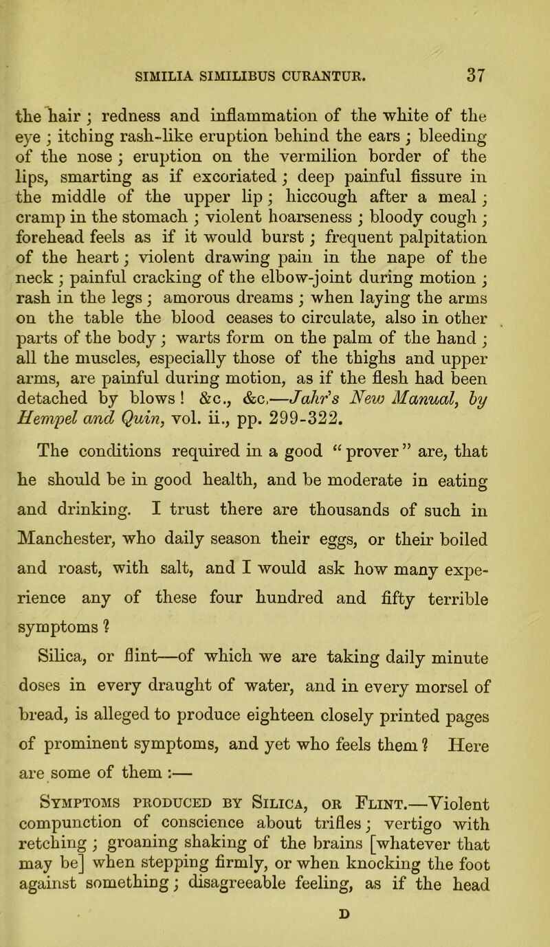 tlie hair ; redness and inflammation of the white of the eye ; itching rash-like eruption behind the ears ; bleeding of the nose ; eruption on the vermilion border of the lips, smarting as if excoriated ; deep painful fissure in the middle of the upper lip; hiccough after a meal; cramp in the stomach ; violent hoarseness ; bloody cough ; forehead feels as if it would burst; frequent palpitation of the heart; violent drawing pain in the nape of the neck ; painful cracking of the elbow-joint during motion ; rash in the legs; amorous dreams ; when laying the arms on the table the blood ceases to circulate, also in other parts of the body; warts form on the palm of the hand ; all the muscles, especially those of the thighs and upper arms, are painful during motion, as if the flesh had been detached by blows ! &c., &c,—Jahr's New Manual, by Mempel and Quin, vol. ii., pp. 299-322. The conditions required in a good “ prover ” are, that he should be in good health, and be moderate in eating and drinking. I trust there are thousands of such in Manchester, who daily season their eggs, or their boiled and roast, with salt, and I would ask how many expe- rience any of these four hundred and fifty terrible symptoms 1 Silica, or flint—of which we are taking daily minute doses in every draught of water, and in every morsel of bread, is alleged to produce eighteen closely printed pages of prominent symptoms, and yet who feels them ? Here are some of them :— Symptoms produced by Silica, or Flint.—Violent compunction of conscience about trifles; vertigo with retching ; groaning shaking of the brains [whatever that may be] when stepping firmly, or when knocking the foot against something; disagreeable feeling, as if the head D