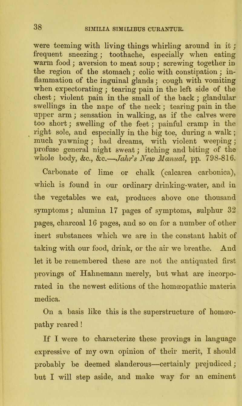 were teeming with living things whirling around in it ; frequent sneezing; toothache, especially when eating warm food ; aversion to meat soup ; screwing together iD the region of the stomach; colic with constipation; in- flammation of the inguinal glands; cough with vomiting when expectorating; tearing pain in the left side of the chest; violent pain in the small of the back ; glandular swellings in the nape of the neck; tearing pain in the upper arm; sensation in walking, as if the calves were too short; swelling of the feet; painful cramp in the right sole, and especially in the big toe, during a walk ; much yawning; bad dreams, with violent weeping; profuse general night sweat ; itching and biting of the whole body, &c., &c.—Jahrs New Manual, pp. 798-816. Carbonate of lime or chalk (calcarea carbonica), which is found in our ordinary drinking-water, and in the vegetables we eat, produces above one thousand symptoms; alumina 17 pages of symptoms, sulphur 32 pages, charcoal 16 pages, and so on for a number of other inert substances which we are in the constant habit of taking with our food, drink, or the air we breathe. And let it be remembered these are not the antiquated first provings of Hahnemann merely, but what are incorpo- rated in the newest editions of the homoeopathic materia medica. On a basis like this is the superstructure of homoeo- pathy reared ! If I were to characterize these provings in language expressive of my own opinion of their merit, I should probably be deemed slanderous—certainly prejudiced; but I will step aside, and make way for an eminent