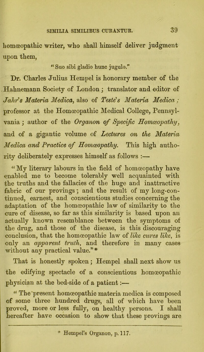 homoeopathic writer, who shall himself deliver judgment upon them, “ Suo sibi gladio hunc jugulo. Dr. Charles Julius Hempel is honorary member of the Hahnemann Society of London ; translator and editor of Jahr's Materia Medica, also of Teste's Materia Medica ; professor at the Homoeopathic Medical College, Pennsyl- vania ; author of the Organon of Specific Homoeopathy, and of a gigantic volume of Lectures on the Materia Medica and Practice of Homoeopathy. This high autho- rity deliberately expresses himself as follows :— “ My literary labours in the field of homoeopathy have enabled me to become tolerably well acquainted with the truths and the fallacies of the huge and inattractive fabric of our provings; and the result of my long-con- tinued, earnest, and conscientious studies concerning the adaptation of the homoeopathic law of similarity to the cure of disease, so far as this similarity is based upon an actually known resemblance between the symptoms of the drug, and those of the disease, is this discouraging conclusion, that the homoeopathic law of like cures like, is only an apparent truth, and therefore in many cases without any practical value.”* That is honestly spoken; Hempel shall next show us the edifying spectacle of a conscientious homoeopathic physician at the bed-side of a patient:— “ The present homoeopathic materia medica is composed of some three hundred drugs, all of which have been proved, more or less fully, on healthy persons. I shall hereafter have occasion to show that these provings are * Hempel’s Organon, p. 117.