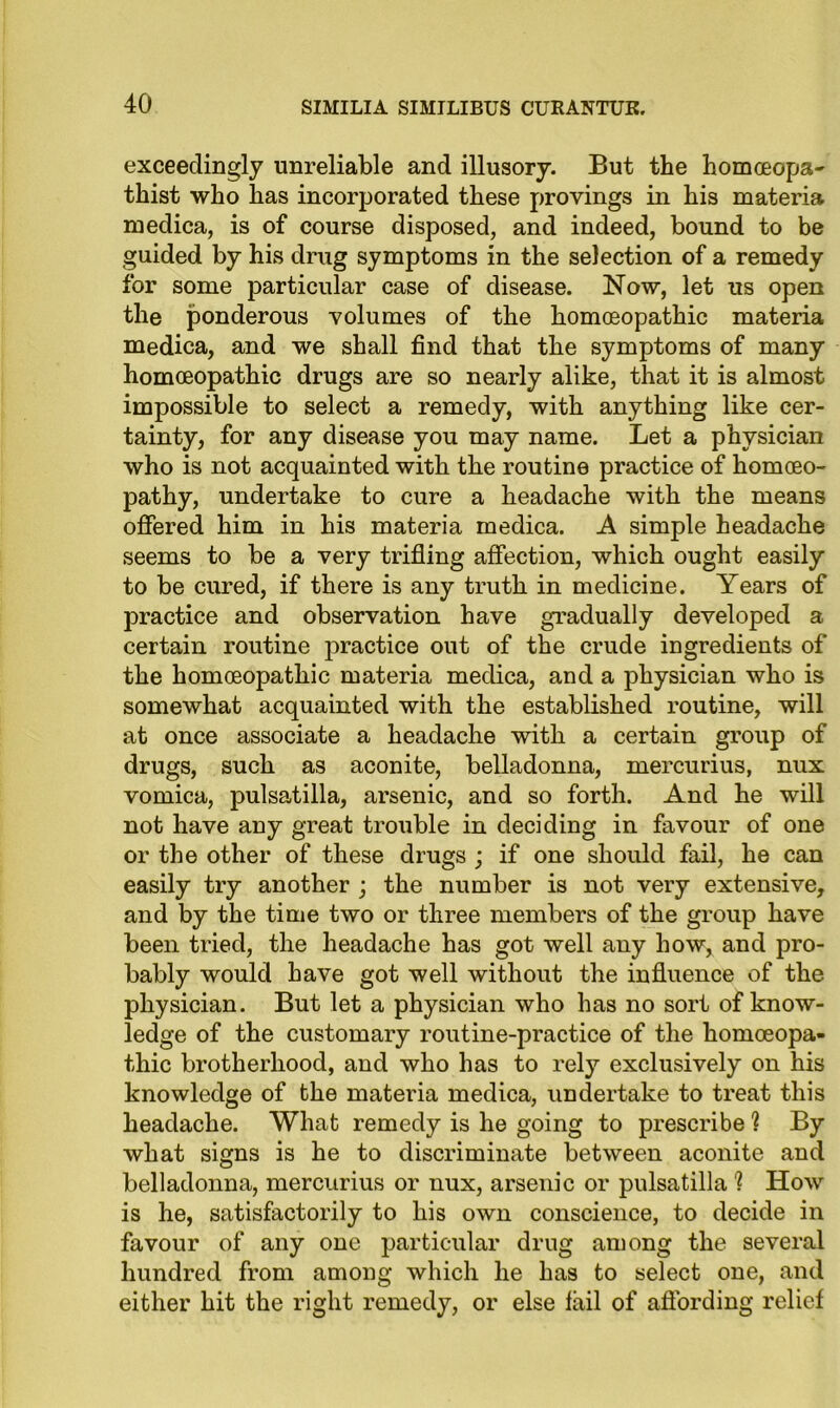 exceedingly unreliable and illusory. But the homoeopa* thist who has incorporated these provings in his materia medica, is of course disposed, and indeed, bound to be guided by his drug symptoms in the selection of a remedy for some particular case of disease. Now, let us open the ponderous volumes of the homoeopathic materia medica, and we shall find that the symptoms of many homoeopathic drugs are so nearly alike, that it is almost impossible to select a remedy, with anything like cer- tainty, for any disease you may name. Let a physician who is not acquainted with the routine practice of homoeo- pathy, undertake to cure a headache with the means offered him in his materia medica. A simple headache seems to be a very trifling affection, which ought easily to be cured, if there is any truth in medicine. Years of practice and observation have gradually developed a certain routine practice out of the crude ingredients of the homoeopathic materia medica, and a physician who is somewhat acquainted with the established routine, will at once associate a headache with a certain group of drugs, such as aconite, belladonna, mercurius, nux vomica, pulsatilla, arsenic, and so forth. And he will not have any great trouble in deciding in favour of one or the other of these drugs ; if one should fail, he can easily try another ; the number is not very extensive, and by the time two or three members of the group have been tried, the headache has got well any how, and pro- bably would have got well without the influence of the physician. But let a physician who has no sort of know- ledge of the customary routine-practice of the homoeopa- thic brotherhood, and who has to rely exclusively on his knowledge of the materia medica, undertake to treat this headache. What remedy is he going to prescribe ? By what signs is he to discriminate between aconite and belladonna, mercurius or nux, arsenic or pulsatilla ? How is he, satisfactorily to his own conscience, to decide in favour of any one particular drug among the several hundred from among which lie has to select one, and either hit the right remedy, or else fail of affording relief
