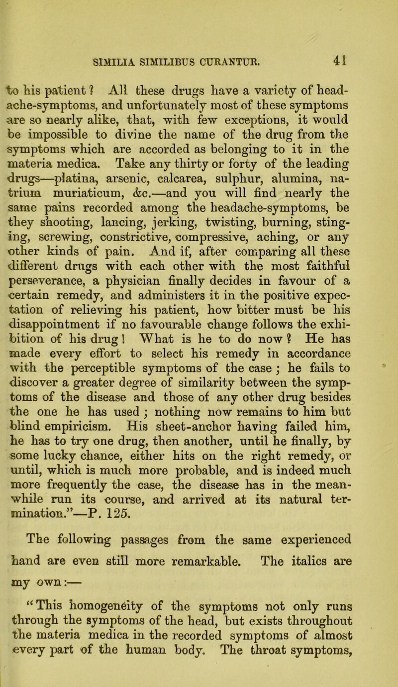to liis patient ? All these drugs have a variety of head- ache-symptoms, and unfortunately most of these symptoms are so nearly alike, that, with few exceptions, it would be impossible to divine the name of the drug from the symptoms which are accorded as belonging to it in the materia medica. Take any thirty or forty of the leading drugs—platina, arsenic, calcarea, sulphur, alumina, na- trium muriaticum, &c.—and you will find nearly the same pains recorded among the headache-symptoms, be they shooting, lancing, jerking, twisting, burning, sting- ing, screwing, constrictive, compressive, aching, or any other kinds of pain. And if, after comparing all these different drugs with each other with the most faithful perseverance, a physician finally decides in favour of a certain remedy, and administers it in the positive expec- tation of relieving his patient, how bitter must be his disappointment if no favourable change follows the exhi- bition of his drug! What is he to do now ? He has made every effort to select his remedy in accordance with the perceptible symptoms of the case ; he fails to discover a greater degree of similarity between the symp- toms of the disease and those of any other drug besides the one he has used ; nothing now remains to him but blind empiricism. His sheet-anchor having failed him, he has to try one drug, then another, until he finally, by some lucky chance, either hits on the right remedy, or until, which is much more probable, and is indeed much more frequently the case, the disease has in the mean- while run its course, and arrived at its natural ter- mination.”—P. 125. The following passages from the same experienced hand are even still more remarkable. The italics are my own:— a This homogeneity of the symptoms not only runs through the symptoms of the head, but exists throughout the materia medica in the recorded symptoms of almost every part of the human body. The throat symptoms,