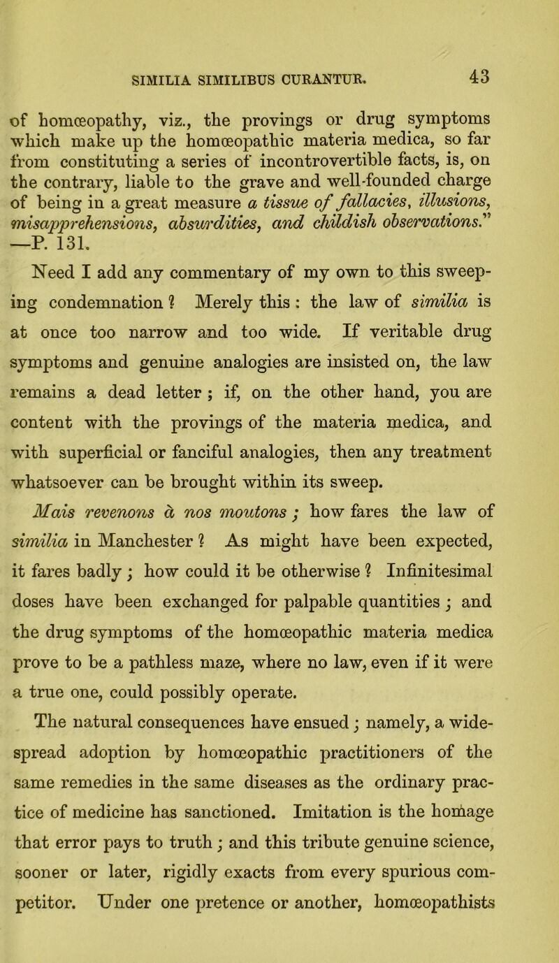 of homoeopathy, viz., the provings or drug symptoms which make up the homoeopathic materia medica, so far from constituting a series of incontrovertible facts, is, on the contrary, liable to the grave and well-founded charge of being in a great measure a tissue of fallacies, illusions, misapprehensions, absurdities, and childish observations —P. 131. Need I add any commentary of my own to this sweep- ing condemnation ? Merely this : the law of similia is at once too narrow and too wide. If veritable drug symptoms and genuine analogies are insisted on, the law remains a dead letter ; if, on the other hand, you are content with the provings of the materia medica, and with superficial or fanciful analogies, then any treatment whatsoever can be brought within its sweep. Mais revenons d nos moutons; how fares the law of similia in Manchester ? As might have been expected, it fares badly ; how could it be otherwise 1 Infinitesimal doses have been exchanged for palpable quantities ; and the drug symptoms of the homoeopathic materia medica prove to be a pathless maze, where no law, even if it were a true one, could possibly operate. The natural consequences have ensued; namely, a wide- spread adoption by homoeopathic practitioners of the same remedies in the same diseases as the ordinary prac- tice of medicine has sanctioned. Imitation is the homage that error pays to truth ; and this tribute genuine science, sooner or later, rigidly exacts from every spurious com- petitor. Under one pretence or another, homoeopathists