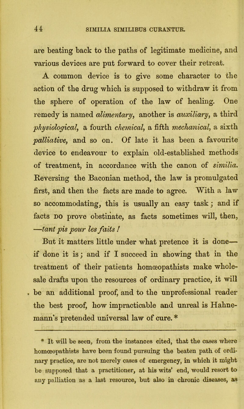 are beating back to the paths of legitimate medicine, and various devices are put forward to cover their retreat. A common device is to give some character to the action of the drug which is supposed to withdraw it from the sphere of operation of the law of healing. One remedy is named alimentary, another is auxiliary, a third ‘physiological, a fourth chemical, a fifth mechanical, a sixth palliative, and so on. Of late it has been a favourite device to endeavour to explain old-established methods of treatment, in accordance with the canon of similia. Reversing the Baconian method, the law is promulgated first, and then the facts are made to agree. With a law so accommodating, this is usually an easy task; and if facts do prove obstinate, as facts sometimes will, then, —tant pis pour les faits ! But it matters little under what pretence it is done— if done it is; and if I succeed in showing that in the treatment of their patients homoeopatliists make whole- sale drafts upon the resources of ordinary practice, it will . be an additional proof, and to the unprofessional reader the best proof, how impracticable and unreal is Hahne- mann’s pretended universal law of cure. * * It will be seen, from the instances cited, that the cases where homceopathists have been found pursuing the beaten path of ordi- nary practice, are not merely cases of emergency, in which it might be supposed that a practitioner, at his wits’ end, would resort to any palliation as a last resource, but also in chronic diseases, as