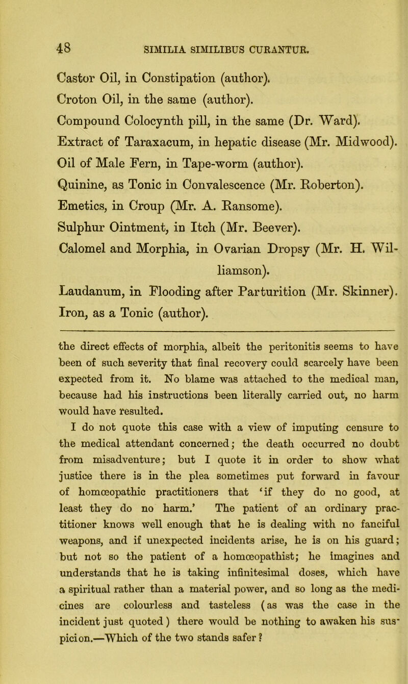Castor Oil, in Constipation (author)* Croton Oil, in the same (author). Compound Colocynth pill, in the same (Dr. Ward). Extract of Taraxacum, in hepatic disease (Mr. Mid wood). Oil of Male Fern, in Tape-worm (author). Quinine, as Tonic in Convalescence (Mr. Roberton). Emetics, in Croup (Mr. A. Ransome). Sulphur Ointment, in Itch (Mr. Beever). Calomel and Morphia, in Ovarian Dropsy (Mr. H. Wil- liamson). Laudanum, in Flooding after Parturition (Mr. Skinner). Iron, as a Tonic (author). the direct effects of morphia, albeit the peritonitis seems to have been of such severity that final recovery could scarcely have been expected from it. No blame was attached to the medical man, because had his instructions been literally carried out, no harm would have resulted. I do not quote this case with a view of imputing censure to the medical attendant concerned; the death occurred no doubt from misadventure; but I quote it in order to show what justice there is in the plea sometimes put forward in favour of homoeopathic practitioners that ‘if they do no good, at least they do no harm.’ The patient of an ordinary prac- titioner knows well enough that he is dealing with no fanciful weapons, and if unexpected incidents arise, he is on his guard; but not so the patient of a homceopathist; he imagines and understands that he is taking infinitesimal doses, which have a spiritual rather than a material power, and so long as the medi- cines are colourless and tasteless (as was the case in the incident just quoted) there would be nothing to awaken his sus' picion.—Which of the two stands safer?