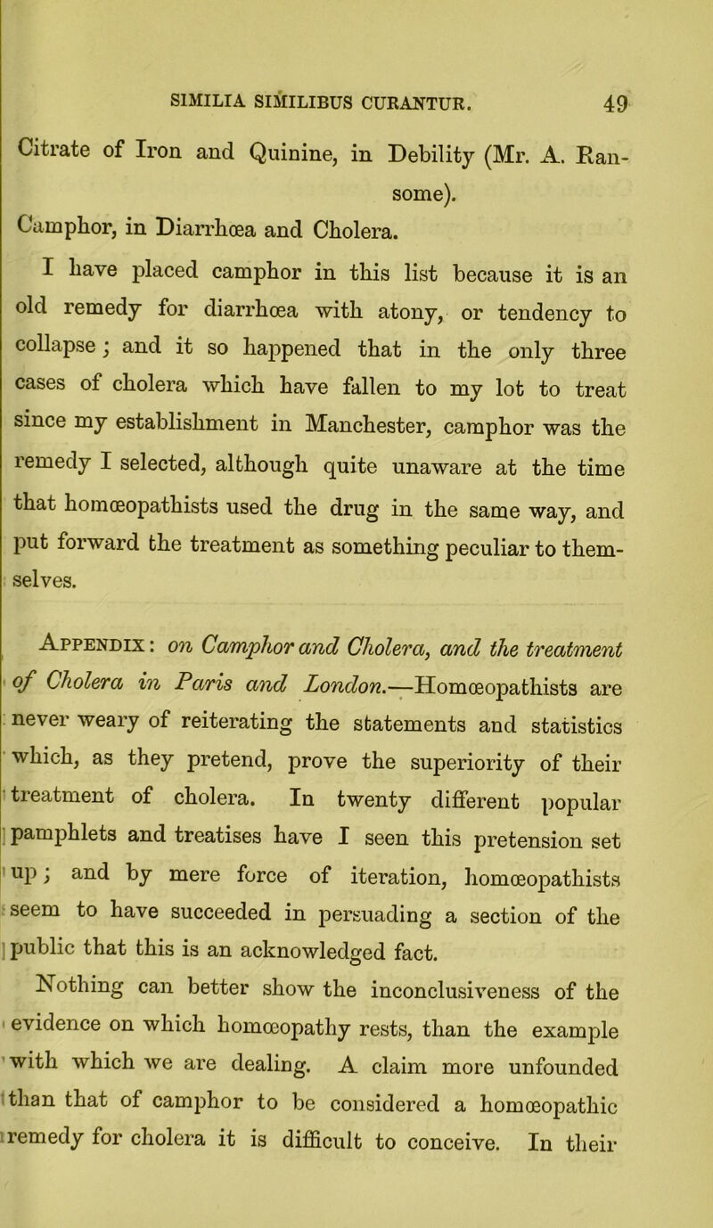 Citrate of Iron and Quinine, in Debility (Mr. A. Kan- some). Camphor, in Diarrhoea and Cholera. I have placed camphor in this list because it is an old remedy for diarrhoea with atony, or tendency to collapse j and it so happened that in the only three cases of cholera which have fallen to my lot to treat since my establishment in Manchester, camphor was the remedy I selected, although quite unaware at the time that homoeopathists used the drug in the same way, and put forward the treatment as something peculiar to them- selves. Appendix : on Camphor and Cholera, and the treatment of Cholera in Paris and London.—Homoeopathists are never weary of reiterating the statements and statistics which, as they pretend, prove the superiority of their treatment of cholera. In twenty different popular pamphlets and treatises have I seen this pretension set up) and by mere force of iteration, homoeopathists seem to have succeeded in persuading a section of the public that this is an acknowledged fact. Nothing can better show the inconclusiveness of the evidence on which homoeopathy rests, than the example with which we are dealing. A claim more unfounded than that of camphor to be considered a homoeopathic remedy for cholera it is difficult to conceive. In their