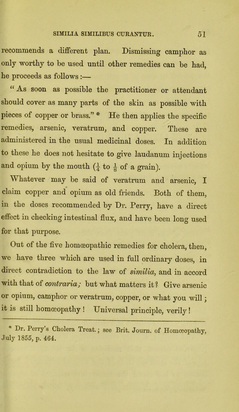 recommends a different plan. Dismissing camphor as only worthy to be used until other remedies can be had, he proceeds as follows :— “ As soon as possible the practitioner or attendant should cover as many parts of the skin as possible with pieces of copper or brass.” * He then applies the specific remedies, arsenic, veratrum, and copper. These are administered in the usual medicinal doses. In addition to these he does not hesitate to give laudanum injections and opium by the mouth (J to J of a grain). Whatever may be said of veratrum and arsenic, I claim copper and opium as old friends. Both of them, in the doses recommended by Dr. Perry, have a direct effect in checking intestinal flux, and have been long used for that purpose. Out of the five homoeopathic remedies for cholera, then, we have three which are used in full ordinary doses, in direct contradiction to the law of similia, and in accord with that of contraria; but what matters it? Give arsenic or opium, camphor or veratrum, copper, or what you will; it is still homoeopathy ! Universal principle, verily! Dr. Perry s Cholera Treat.; see Brit. Journ. of Homoeopathy, July 1855, p. 464.