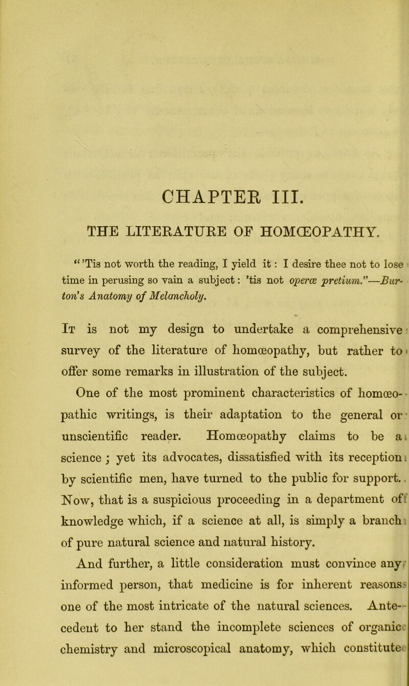 THE LITERATURE OF HOMOEOPATHY. “ ’Tis not worth the reading, I yield it: I desire thee not to lose time in perusing so vain a subject: ’tis not operce pretium.”—Bur- ton's Anatomy of Melancholy. It is not my design to undertake a comprehensive survey of the literature of homoeopathy, but rather to offer some remarks in illustration of the subject. One of the most prominent characteristics of homoeo- pathic writings, is their adaptation to the general or unscientific reader. Homoeopathy claims to be ai science ; yet its advocates, dissatisfied with its reception by scientific men, have turned to the public for support.. Now, that is a suspicious proceeding in a department of knowledge which, if a science at all, is simply a branch of pure natural science and natural history. And further, a little consideration must convince any informed person, that medicine is for inherent reasons- one of the most intricate of the natural sciences. Ante- cedent to her stand the incomplete sciences of organic chemistry and microscopical anatomy, which constitute