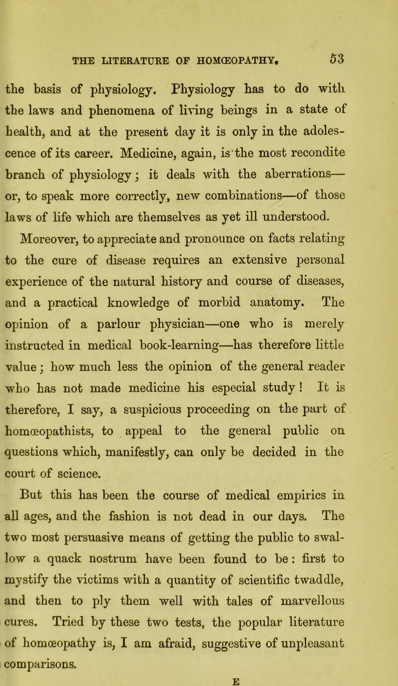 tlie basis of physiology. Physiology has to do with the laws and phenomena of living beings in a state of health, and at the present day it is only in the adoles- cence of its career. Medicine, again, is the most recondite branch of physiology; it deals with the aberrations— or, to speak more correctly, new combinations—of those laws of life which are themselves as yet ill understood. Moreover, to appreciate and pronounce on facts relating to the cure of disease requires an extensive personal experience of the natural history and course of diseases, and a practical knowledge of morbid anatomy. The opinion of a parlour physician—one who is merely instructed in medical book-learning—has therefore little value; how much less the opinion of the general reader who has not made medicine his especial study ! It is therefore, I say, a suspicious proceeding on the part of homoeopathists, to appeal to the general public on questions which, manifestly, can only be decided in the court of science. But this has been the course of medical empirics in all ages, and the fashion is not dead in our days. The two most persuasive means of getting the public to swal- low a quack nostrum have been found to be: first to mystify the victims with a quantity of scientific twaddle, and then to ply them well with tales of marvellous cures. Tried by these two tests, the popular literature of homoeopathy is, I am afraid, suggestive of unpleasant comparisons. E