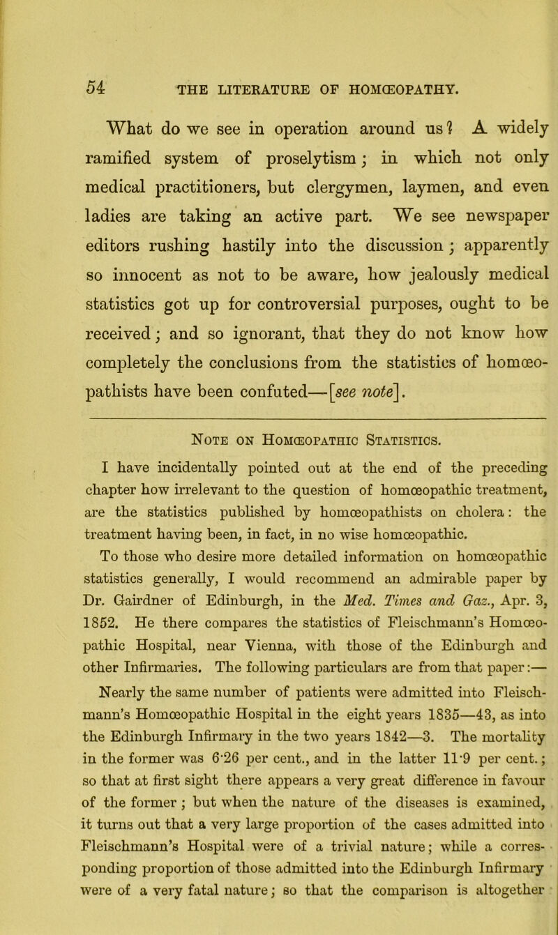 What do we see in operation around us ? A widely ramified system of proselytism; in which not only medical practitioners, but clergymen, laymen, and even ladies are taking an active part. We see newspaper editors rushing hastily into the discussion ; apparently so innocent as not to be aware, how jealously medical statistics got up for controversial purposes, ought to be received; and so ignorant, that they do not know how completely the conclusions from the statistics of komoeo- pathists have been confuted— [see note]. Note on Homoeopathic Statistics. I have incidentally pointed out at the end of the preceding chapter how irrelevant to the question of homoeopathic treatment, are the statistics published by homoeopathists on cholera: the treatment having been, in fact, in no wise homoeopathic. To those who desire more detailed information on homoeopathic statistics generally, I would recommend an admirable paper by Dr. Gairdner of Edinburgh, in the Med. Times and Gaz., Apr. 3, 1852. He there compares the statistics of Fleischmann’s Homoeo- pathic Hospital, near Vienna, with those of the Edinburgh and other Infirmaries. The following particulars are from that paper:— Nearly the same number of patients were admitted into Fleisch- mann’s Homoeopathic Hospital in the eight years 1835—43, as into the Edinburgh Infirmary in the two years 1842—3. The mortality in the former was 6‘26 per cent., and in the latter ll-9 per cent.; so that at first sight there appears a very great difference in favour of the former; but when the nature of the diseases is examined, it turns out that a very large proportion of the cases admitted into Fleischmann’s Hospital were of a trivial nature; while a corres- ponding proportion of those admitted into the Edinburgh Infirmary were of a very fatal nature; so that the comparison is altogether