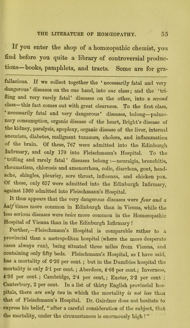 If you enter the shop of a homoeopathic chemist, you find before you quite a library of controversial produc- tions books, pamphlets, and tracts. Some are for gra- fallacious. If we collect together the ‘ necessarily fatal and very dangerous diseases on the one hand, into one class; and the ‘ tri- fling and very rarely fatal’ diseases on the other, into a second class this fact comes out with great clearness. To the first class, necessarily fatal and very dangerous’ diseases, belong—pulmo- nary consumption, organic disease of the heart, Bright’s disease of the kidney, paralysis, apoplexy, organic disease of the liver, internal aneurism, diabetes, malignant tumours, cholera, and inflammation of the brain. Of these, 767 were admitted into the Edinburgh Infirmary, and only 170 into Fleischmann’s Hospital. To the trifling and rarely fatal ’ diseases belong :—neuralgia, bronchitis, rheumatism, chlorosis and amenorrhoea, colic, diarrhoea, gout, head- ache, shingles, pleurisy, sore throat, influenza, and chicken pox. Of these, only 657 were admitted into the Edinburgh Infirmary, against 1360 admitted into Fleischmann’s Hospital. It thus appears that the very dangerous diseases were four and a half times more common in Edinburgh than in Vienna, while the less serious diseases were twice more common in the Homoeopathic Hospital of Vienna than in the Edinburgh Infirmary ! Further,—Fleischmann’s Hospital is comparable rather to a provincial than a metropolitan hospital (where the more desperate cases always run), being situated three miles from Vienna, and containing only fifty beds. Fleischmann’s Hospital, as I have said, has a mortality of 6*26 per cent.; but in the Dumfries hospital the mortality is only 5'1 per cent.; Aberdeen, 4'66 per cent.; Inverness, 4'36 per cent.; Cambridge, 2'4 per cent,; Exeter, 3‘2 per cent.; Canterbury, 2 per cent. In a list of thirty English provincial hos- pitals, there are only two in which the mortality is not less than that of Fleischmann’s Hospital. Dr. Gairdner does not hesitate to express his belief, “after a careful consideration of the subject, that the mortality, under the circumstances is enormously high ! ”