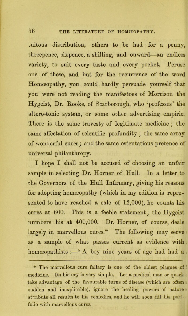 tuitous distribution, others to be had for a penny, threepence, sixpence, a shilling, and onward—an endless variety, to suit every taste and every pocket. Peruse one of these, and but for the recurrence of the word Homoeopathy, you could hardly persuade yourself that you were not reading the manifestoes of Morrison the Hygeist, Dr. Hooke, of Scarborough, who ‘professes’ the altero-tonic system, or some other advertising empiric. There is the same travesty of legitimate medicine ; the same affectation of scientific profundity ; the same array of wonderful cures; and the same ostentatious pretence of universal philanthropy. I hope I shall not be accused of choosing an unfair sample in selecting Dr. Horner of Hull. In a letter to the Governors of the Hull Infirmary, giving his reasons for adopting homoeopathy (which in my edition is repre- sented to have reached a sale of 12,000), he counts his cures at 600. This is a feeble statement; the Hygeist numbers his at 400,000. Dr. Horner, of course, deals largely in marvellous cures.* The following may serve as a sample of what passes current as evidence with liomceopathists :—“A boy nine years of age had had a * The marvellous cure fallacy is one of the oldest plagues of medicine. Its history is very simple. Let a medical man or quack take advantage of the favourable turns of disease (which are often sudden and inexplicable), ignore the healing powers of nature attribute all results to his remedies, and he will soon fill his port- folio with marvellous cures.