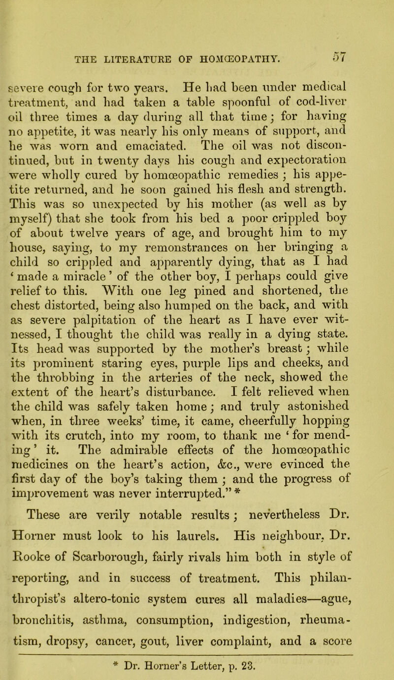 severe cough for two years. He Lad been under medical treatment, and had taken a table spoonful of cod-liver oil three times a day during all that time; for having no appetite, it was nearly his only means of support, and he was worn and emaciated. The oil was not discon- tinued, but in twenty days his cough and expectoration were wholly cured by homoeopathic remedies ; his appe- tite returned, and he soon gained his flesh and strength. This was so unexpected by his mother (as well as by myself) that she took from his bed a poor crippled boy of about twelve years of age, and brought him to my house, saying, to my remonstrances on her bringing a child so crippled and apparently dying, that as I had ‘ made a miracle ’ of the other boy, I perhaps could give relief to this. With one leg pined and shortened, the chest distorted, being also humped on the back, and with as severe palpitation of the heart as I have ever wit- nessed, I thought the child was really in a dying state. Its head was supported by the mother’s breast; while its prominent staring eyes, purple lips and cheeks, and the throbbing in the arteries of the neck, showed the extent of the heart’s disturbance. I felt relieved when the child was safely taken home; and truly astonished when, in three weeks’ time, it came, cheerfully hopping with its crutch, into my room, to thank me ‘ for mend- ing ’ it. The admirable effects of the homoeopathic medicines on the heart’s action, &c., were evinced the first day of the boy’s taking them ; and the progress of improvement was never interrupted.” * These are verily notable results; nevertheless Dr. Horner must look to his laurels. His neighbour, Dr. Hooke of Scarborough, fairly rivals him both in style of reporting, and in success of treatment. This philan- thropist’s altero-tonic system cures all maladies—ague, bronchitis, asthma, consumption, indigestion, rheuma- tism, dropsy, cancer, gout, liver complaint, and a score * Dr. Horner’s Letter, p. 23.